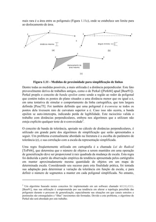 mais rara é a área entre as poligonais (Figura 1.11c), onde se estabelece um limite para
ao deslocamento de área.
4
1
2
3
deslocamento de
área máximo
(c)
4
1
2
3
distância máxima
(a)
4
1
2
3
ângulo mínimo
(b)
Figura 1.11 - Medidas de proximidade para simplificação de linhas
Dentre todas as medidas possíveis, a mais utilizada é a distância perpendicular. Este fato
provavelmente deriva de trabalhos antigos, como o de Perkal ([Perk66] apud [Bear91]).
Perkal propôs o conceito de banda epsilon como sendo a região ao redor da poligonal
que contém todos os pontos do plano situados a uma distância menor que ou igual a ε,
em uma tentativa de simular o comportamento da linha cartográfica, que tem largura
definida [Peuc75]. Foi também definido que uma poligonal é ε-convexa se todos os
pontos dela tivessem raio de curvatura superior a ε. Caso isso não ocorra, a banda
epsilon se auto-intercepta, indicando perda de legibilidade. Este raciocínio valida o
trabalho com distâncias perpendiculares, embora nos algoritmos que a utilizam não
esteja explícito qualquer teste de ε-convexidade5
.
O conceito de banda de tolerância, apoiado no cálculo de distâncias perpendiculares, é
utilizado em grande parte dos algoritmos de simplificação que serão apresentados a
seguir. Um problema eventualmente abordado na literatura é a escolha do parâmetro de
tolerância (ε), e sua correlação com a escala da representação simplificada.
Uma regra freqüentemente utilizada em cartografia é a chamada Lei do Radical
[ToPi66], que determina que o número de objetos a serem mantidos em uma operação
de generalização deve ser proporcional à raiz quadrada da mudança de escala. Esta regra
foi deduzida a partir da observação empírica da tendência apresentada pelos cartógrafos
em manter aproximadamente mesma quantidade de objetos em um mapa de
determinada escala. Considerando seu sucesso para esta finalidade prática, foi tentada
sua adaptação para determinar a variação da tolerância em função da escala, e para
definir o número de segmentos a manter em cada poligonal simplificada. No entanto,
5
Um algoritmo baseado nestes conceitos foi implementado em um software chamado WHIRLPOOL
[Bear91], mas sua utilização é comprometida por sua tendência em alterar a topologia percebida das
poligonais durante o processo de generalização, especialmente nas situações em que canais estreitos e
penínsulas são estrangulados e “ilhas” inexistentes são formadas. Devido a este problema, o algoritmo de
Perkal não será abordado por este trabalho.
 