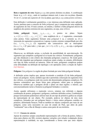 Reta e segmento de reta: Sejam p1 e p2 dois pontos distintos no plano. A combinação
linear α α. ( )p p1 21+ − , onde α é qualquer número real, é uma reta no plano. Quando
0 1≤ ≤α , se tem um segmento de reta no plano, que tem p1 e p2 como pontos extremos.
Esta definição é estritamente geométrica, e nos interessa uma definição mais aplicada.
Assim, partimos para o conceito de linha poligonal, que é composta por uma seqüência
de segmentos de reta. O mais comum, no entanto, é definir a linha poligonal através da
seqüência dos pontos extremos de seus segmentos, ou seja, seus vértices.
Linha poligonal: Sejam v v vn0 1 1, , , 
− n pontos no plano. Sejam
s v v s v v s v vn n n0 0 1 1 1 2 2 2 1= = =− − −, , , 
uma seqüência de n - 1 segmentos, conectando
estes pontos. Estes segmentos formam uma poligonal L se, e somente se, (1) a
interseção de segmentos consecutivos é apenas o ponto extremo compartilhado por eles
(i.e., s s vi i i∩ =+ +1 1 ), (2) segmentos não consecutivos não se interceptam
(i.e., s si j∩ = ∅ para todo i, j tais que j i≠ +1), e (3) v vn0 1≠ − , ou seja, a poligonal
não é fechada.
Observe-se, na definição acima, a exclusão da possibilidade de auto-interseção. Os
segmentos que compõem a poligonal só se tocam nos vértices. Formalmente, poligonais
que não obedecem a este critério são chamadas poligonais complexas. De modo geral,
os SIG não impedem que poligonais complexas sejam criadas; no entanto, dificilmente
este tipo de linha ocorrerá na natureza. Além do mais, poligonais complexas podem
criar dificuldades na definição da topologia e em operações como a criação de buffers
(ref. Interna).
Polígono: Um polígono é a região do plano limitada por uma linha poligonal fechada.
A definição acima implica que, apenas invertendo a condição (3) da linha poligonal,
temos um polígono. Assim, também aqui não é permitida a interseção de segmentos fora
dos vértices, e os polígonos onde isto ocorre são denominados polígonos complexos. Os
mesmos comentários que foram feitos para poligonais valem para os polígonos.
Observe-se também que o polígono divide o plano em duas regiões: o interior, que
convencionalmente inclui a fronteira (a poligonal fechada) e o exterior.
Assim, quando utilizamos a expressão vetores, estamos nos referindo a alguma
combinação de pontos, poligonais e polígonos, conforme definidos acima. Combinações
porque teoricamente poderíamos utilizar mais de um tipo de primitiva gráfica na criação
da representação de um objeto. Por exemplo, pode-se ter objetos de área mais
complexos, formados por um polígono básico e vários outros polígonos contidos no
primeiro, delimitando buracos. Pode-se também ter objetos compostos por mais de um
polígono, como seria necessário no caso do estado do Pará, que além da parte
“continental” tem a ilha de Marajó e outras como parte de seu território.
1.1.1.1 Classes de vetores
Apesar de estarmos sempre concebendo representações sob a forma de pontos, linhas e
áreas para objetos em SIG, existem algumas variações com relação à adaptação destas
representações à realidade, ou seja, considerando a forma com que estes objetos
 