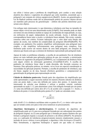 seu efeito é inócuo para o problema de simplificação, pois conduz a uma seleção
aleatória dos objetos e segmentos de poligonal que serão mantidos, assumindo que a
poligonal é um conjunto de vértices equiprováveis [Butt85]. Assim, em generalização a
Lei do Radical continua sendo útil na determinação prática de quantos objetos devem
ser mantidos pelo processo de generalização – embora não permita determinar quais
seriam estes objetos.
Um enfoque mais interessante é o que determina a tolerância com base no tamanho do
menor objeto visível em uma determinada escala [LiOp92]. Este tamanho pode ser dado
em termos de uma distância medida no espaço de coordenadas do mapa plotado, ou seja,
em milímetros do papel, independente da escala utilizada. Assim, é definida uma
correspondência linear entre a escala e a tolerância linear adotada. Não existe, contudo,
consenso sobre este critério. Existem indicações que o valor ideal seria função não
apenas da escala, mas também da complexidade da poligonal [Horn85][Butt89]. Por
exemplo, um parâmetro fixo poderia simplificar suficientemente uma poligonal mais
simples, e não simplificar suficientemente uma poligonal mais complexa. Este
fenômeno pode ocorrer até mesmo dentro de uma dada poligonal, em situações da
natureza que fazem com que a estrutura do fenômeno representado pela poligonal mude.
Apesar de todos os problemas relatados, a escolha de um parâmetro fixo de tolerância
parece ser mais indicado para aplicações práticas do que, por exemplo, a minimização
do número de segmentos da poligonal [GHMS93], ou o acoplamento da distância linear
com algum critério de otimização geométrica [Crom88][CrCa91]. A escolha do
parâmetro de tolerância linear ideal é ainda discutida, não havendo consenso na
literatura. Para aplicações práticas, no entanto, vai-se levar em especial consideração as
necessidades da aplicação proposta. Portanto, a escolha do parâmetro de tolerância, seja
ele linear, angular ou de área, buscará eficiência geométrica e computacional na
generalização de poligonais para representação em tela.
Cálculo de distâncias ponto-reta. Grande parte dos algoritmos de simplificação que
serão apresentados a seguir necessita realizar de maneira eficiente cálculos de distância
entre um ponto dado e uma reta definida por outros dois pontos. A maneira mais
interessante de calcular essa distância é utilizar o produto vetorial, conforme
apresentado na seção 1.1.2, para determinar a área S do triângulo formado por um ponto
A e uma reta definida por outros dois (B e C), de acordo com a equação 1.1. Assim, a
distância do ponto A à reta definida pelos pontos B e C pode ser calculada como:
d
S
dist B C
=
| |
( , )
onde dist(B, C) é a distância euclidiana entre os pontos B e C, e o único valor que tem
que ser testado contra zero para evitar erros numéricos no processamento.
Algoritmos hierárquicos e não-hierárquicos. O resultado do algoritmo de
simplificação pode ser (1) uma nova poligonal formada por um subconjunto dos pontos
da poligonal original, ou (2) uma poligonal que é formada por pontos distintos dos que
formam a poligonal original, à exceção do primeiro e do último [ZhSa97]. No primeiro
caso, se a aplicação de tolerâncias progressivamente menores simplesmente causam a
inclusão de novos vértices à nova poligonal, o algoritmo é dito hierárquico [Crom91].
Mais formalmente, o algoritmo hierárquico é aquele em que todos os vértices
 