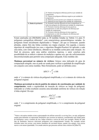 24. Número de polígonos-diferença positivos por unidade de
comprimento
25. Número de polígonos-diferença negativos por unidade de
comprimento
26. Diferença de área positiva por unidade de comprimento
27. Diferença de área negativa por unidade de comprimento
G. Dados de perímetro 28. Perímetro total das diferenças de área (comprimento ao
redor dos polígonos de diferença) por unidade de comprimento
29. Perímetro total das diferenças de área positivas
(comprimento ao redor dos polígonos de diferença) por
unidade de comprimento
30. Perímetro total das diferenças de área negativas
(comprimento ao redor dos polígonos de diferença) por
unidade de comprimento
Foram analisadas em [McMa86] todas as 30 medidas listadas na Tabela 1.4, para 31
poligonais cartográficas diferentes6
, com características geomorfológicas variadas. As
poligonais foram inicialmente digitalizadas e “limpas”, até que se tornassem, quando
plotadas, cópias fiéis das linhas contidas nos mapas originais. Em seguida, o mesmo
algoritmo de simplificação (no caso, o algoritmo Douglas-Peucker) foi aplicado a cada
uma delas, com várias tolerâncias, obtendo-se as medidas acima para cada situação. Ao
final do processo, após uma análise estatística rigorosa, o autor concluiu pela
possibilidade de se reduzir o número de medições a apenas seis, que são suficientemente
descorrelacionadas para permitir uma comparação adequada. Estas medidas são:
Mudança percentual no número de vértices: fornece uma indicação do grau de
compactação atingido, mas só pode ser usada para verificar a qualidade da simplificação
em conjunto com outras medidas. Mais formalmente, pode ser definida como:
MPCV
n
n
=
′
×100
onde ′n é o número de vértices da poligonal simplificada, e n é o número de vértices da
poligonal original.
Mudança percentual no desvio padrão do número de coordenadas por unidade de
comprimento: mede a regularidade da inserção de vértices ao longo da poligonal,
indicando se a linha resultante assumiu uma densidade uniforme de vértices em relação
à linha original. Ou seja:
MPCN
n l
n l
=
′ ′
×
σ
σ
( )
( )
100
onde ′l é o comprimento da poligonal simplificada, e l é o comprimento da poligonal
original.
6
Neste e em outros estudos existe a preocupação em utilizar naturally occurring lines, ou seja, poligonais
usadas para delimitar ou representar fenômenos que ocorrem na natureza, considerando uma ampla gama
de fenômenos: curso e estuário de rios, linhas costeiras e curvas de nível, por exemplo. Dentro de cada
tipo de fenômeno, busca-se selecionar poligonais com comportamento variado. Por exemplo seriam
incluídos tanto rios jovens, com muitos meandros de curvatura brusca, quanto rios antigos, com curvas
suaves e em menor quantidade. Um estudo anterior que procurou utilizar estes critérios foi [Mari79].
 