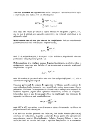 Mudança percentual na angularidade: avalia a redução da “microssinuosidade” após
a simplificação. Esta medida pode ser definida como:
MPCA
ang v v v
ang v v v
i i i
i
n
i i i
i
n= ×
+ +
=
′−
+ +
=
−
∑
∑
( , , )
( , , )
1 2
0
3
1 2
0
3 100
onde ang é uma função que calcula o ângulo definido por três pontos (Figura 1.11b),
que no caso é utilizada em segmentos consecutivos na poligonal simplificada e na
poligonal original.
Deslocamento vetorial total por unidade de comprimento: indica o deslocamento
geométrico total da linha com relação à original. Ou seja,
DVT
d v P
l
i
i
n
=
=
′−
∑ ( , )
0
1
onde P é a poligonal original, e a função d calcula a distância perpendicular entre um
ponto dado e uma poligonal (Figura 1.11a).
Deslocamento de área total por unidade de comprimento: como a anterior, indica o
deslocamento geométrico total da linha, só que considerando a área entre a poligonal
simplificada e a original:
DAT
A P P
l
=
′( , )
onde A é uma função que calcula a área total entre duas poligonais (Figura 1.11c), e l é o
comprimento da poligonal original.
Mudança percentual do número de segmentos curvilíneos: quando processos de
suavização são aplicados juntamente com a simplificação, muitos segmentos curvilíneos
poderão ser eliminados. Cada segmento curvilíneo é caracterizado por uma seqüência de
mudanças angulares (ângulos entre segmentos consecutivos) à direita ou à esquerda.
Esta medida indica o grau de suavização obtido na simplificação, pela eliminação de
segmentos curvilíneos, e pode ser definida como:
MPCS
NSC
NSC
=
′
×100
onde NSC’ e NSC representam, respectivamente, o número de segmentos curvilíneos na
poligonal simplificada e na original.
Com base nas medidas propostas em [McMa86], um estudo posterior [McMa87b]
comparou nove algoritmos, chegando à conclusão de que quatro deles apresentavam
comportamento superior: Douglas-Peucker, Opheim, Reumann-Witkam e Lang. A
avaliação visual, no entanto, indica que o algoritmo Douglas-Peucker se comportou
 