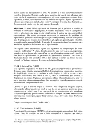 melhor quanto ao deslocamento de área. No entanto, é o mais computacionalmente
complexo dos quatro. O artigo conclui que o algoritmo de Lang é mais adequado para
certas tarefas de mapeamento menos exigentes, tais como mapeamento temático. Estes
algoritmos, e outros, serão apresentados em detalhes em seguida. Alguns algoritmos de
interesse específico deste trabalho, tais como Visvalingam-Whyatt e Zhao-Saalfeld, não
fizeram parte do estudo, pois são mais recentes do que ele.
Algoritmos. Existem vários algoritmos na literatura que se propõem a resolver o
problema de simplificação de poligonais. Conforme discutido na seção 0, a comparação
entre os algoritmos não pode se ater simplesmente à análise de sua complexidade
computacional. São muito importantes parâmetros de avaliação da qualidade da
representação geométrica resultante [Mari79][McMa86][Whit85], além da avaliação do
grau de compactação atingido. Considerando as aplicações em generalização, é também
necessário avaliar as possibilidades de geração de estruturas de dados hierárquicas, para
possibilitar a produção dinâmica de novas representações.
Em seguida serão apresentados alguns dos algoritmos de simplificação de linhas
propostos na literatura7
. A seleção dos algoritmos foi feita com base na sua importância
histórica, no grau de correção cartográfica, em sua eficiência computacional, e também
com base na aplicabilidade ao problema de generalização dinâmica. Em todas as
descrições abaixo, será utilizada a letra n para denotar o número de pontos na linha
original, e n’ indicará o número de pontos na linha simplificada.
1.1.4.2 k-ésimo vértice [Tobl64]
Este algoritmo foi proposto por Tobler em 1964, para um experimento de generalização
de mapas para a Marinha americana [Tobl64]. É possivelmente o mais antigo algoritmo
de simplificação conhecido, e também o mais simples. A idéia é formar a nova
poligonal selecionando um vértice a cada k, sendo k determinado pelo usuário, e
desprezando os demais. O grau de generalização obtido é bastante grosseiro, uma vez
que o algoritmo não considera qualquer fator geométrico, correndo portanto o risco de
descaracterizar completamente a linha.
Observe-se que a mesma lógica é utilizada para simplificar imagens digitais,
selecionando arbitrariamente um pixel a cada k, em um processo conhecido como
subamostragem [Jain89], que é um caso particular da reamostragem pelo método do
vizinho mais próximo, quando se reduz o tamanho da imagem [Wolb90]. O método tem
também pouco sucesso pois, apesar de ser simples, tende a provocar o efeito de aliasing
sobre a imagem.
Complexidade computacional. O(n/k) = O(n’)
1.1.4.3 Vértice aleatório [RSM78]
Proposto por Robinson et al. [RSM78], este algoritmo pouco acrescenta ao do k-ésimo
vértice. Parte do princípio de que a linha cartográfica é composta por vértices
7
São deixados intencionalmente de fora alguns algoritmos, como os propostos em [Deve85], [Will78] e
[Joha74], por não acrescentarem elementos relevantes à discussão.
 