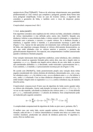 equiprováveis [Peuc75][Butt85]. Trata-se de selecionar aleatoriamente uma quantidade
predeterminada (n’) dos vértices que compõem a poligonal, gerando desta forma uma
nova poligonal simplificada. Como no caso do k-ésimo vértice, o algoritmo não
considera a geometria da linha, e também corre o risco de desprezar pontos
característicos.
Complexidade computacional. O(n’)
1.1.4.4 Jenks [Jenk81]
Este algoritmo considera uma seqüência de três vértices na linha, calculando a distância
do vértice intermediário à reta definida pelos outros dois [Jenk81]. Quando esta
distância é inferior a uma tolerância dada, o vértice central é eliminado, e o algoritmo é
reiniciado com o primeiro, o terceiro e o quarto vértices. Se a distância exceder a
tolerância, o segundo vértice é mantido, e o processamento recomeça a partir dele
(Figura 1.11a). Apesar de não apresentar um tratamento mais sofisticado da geometria
da linha, este algoritmo consegue eliminar os vértices efetivamente desnecessários, ou
seja, que estão alinhados com os vértices anterior e posterior, e portanto são
geometricamente dispensáveis. Em especial, este comportamento é melhor caracterizado
quando a tolerância é bastante pequena.
Uma variação interessante deste algoritmo estabelece, como tolerância, não a distância
do vértice central ao segmento formado pelos outros dois, mas sim o ângulo entre os
segmentos v1v2 e v1v3. Quando este ângulo estiver abaixo de um valor dado, os pontos
são considerados alinhados e v2 é descartado, sendo reiniciado o processamento em v3.
Caso contrário, v2 é mantido, e o processamento recomeça por ele (Figura 1.11b).
De acordo com [McMa87a], Jenks posteriormente propôs uma variação desta rotina
angular considerando três valores distintos de tolerância, denominados min1, min2 e ang.
Se a distância entre v1 e v2 for inferior a min1, ou se a distância entre v1 e v3 for inferior a
min2, então v2 é eliminado. Caso as duas distâncias ultrapassem os valores mínimos, é
então testado o ângulo entre os segmentos v1v2 e v1v3 contra a tolerância ang, da maneira
descrita acima.
Complexidade computacional. O pior caso do algoritmo de Jenks ocorre quando todos
os vértices são eliminados. Assim, cada iteração vai testar se o vértice vi (2 2≤ ≤ −i n )
vai ser ou não mantido, calculando as distâncias dos vértices entre v2 e vi à reta definida
por v1 e vi+1, totalizando portanto i - 2 cálculos de distância. Este comportamento pode
ser traduzido pelo seguinte somatório:
( ) ( ) ( )
( )( )
( )n i n
n n
n
i
n
− ⋅ − = − ⋅
− −
− ⋅ −




=
−
∑2 2 2
2 1
2
2 2
2
1
A complexidade computacional do algoritmo de Jenks no pior caso é, portanto, O(n2
).
O melhor caso, por outro lado, ocorre quando nenhum vértice é eliminado. Nesta
situação, cada um dos n - 2 vértices intermediários é testado uma única vez contra seus
vizinhos imediatos, produzindo um cálculo de distância ponto-reta. O algoritmo é,
assim, O(n) no melhor caso.
 