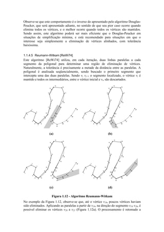 Observe-se que este comportamento é o inverso do apresentado pelo algoritmo Douglas-
Peucker, que será apresentado adiante, no sentido de que seu pior caso ocorre quando
elimina todos os vértices, e o melhor ocorre quando todos os vértices são mantidos.
Sendo assim, este algoritmo poderá ser mais eficiente que o Douglas-Peucker em
situações de simplificação mínima, e está recomendado para situações em que o
interesse seja simplesmente a eliminação de vértices alinhados, com tolerância
baixíssima.
1.1.4.5 Reumann-Witkam [ReWi74]
Este algoritmo [ReWi74] utiliza, em cada iteração, duas linhas paralelas a cada
segmento da poligonal para determinar uma região de eliminação de vértices.
Naturalmente, a tolerância é precisamente a metade da distância entre as paralelas. A
poligonal é analisada seqüencialmente, sendo buscado o primeiro segmento que
intercepta uma das duas paralelas. Sendo vi vi+1 o segmento localizado, o vértice vi é
mantido e todos os intermediários, entre o vértice inicial e vi, são descartados.
1
2
3
4
5
6
7
8
9
10
11
12
13
14
15
16
17
18
19
20
21
22
23
24
25
26
27
28
29
1
2
3
4
5
6
7
8
9
10
11
12
13
14
15
16
17
18
19
20
21
22
23
24
25
26
27
28
29
(a) (b)
1
2
3
4
5
6
7
8
9
10
11
12
13
14
15
16
17
18
19
20
21
22
23
24
25
26
27
28
29
1
2
3
4
5
6
7
8
9
10
11
12
13
14
15
16
17
18
19
20
21
22
23
24
25
26
27
28
29
(c) (d)
Figura 1.12 - Algoritmo Reumann-Witkam
No exemplo da Figura 1.12, observe-se que, até o vértice v19, poucos vértices haviam
sido eliminados. Aplicando as paralelas a partir de v19, na direção do segmento v19 v20, é
possível eliminar os vértices v20 a v22 (Figura 1.12a). O processamento é retomado a
 