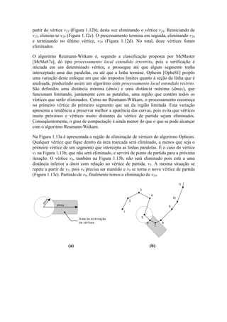 partir do vértice v23 (Figura 1.12b), desta vez eliminando o vértice v24. Reiniciando de
v25, elimina-se v26 (Figura 1.12c). O processamento termina em seguida, eliminando v28
e terminando no último vértice, v29 (Figura 1.12d). No total, doze vértices foram
eliminados.
O algoritmo Reumann-Witkam é, segundo a classificação proposta por McMaster
[McMa87a], do tipo processamento local estendido irrestrito, pois a verificação é
iniciada em um determinado vértice, e prossegue até que algum segmento tenha
interceptado uma das paralelas, ou até que a linha termine. Opheim [Ophe81] propôs
uma variação deste enfoque em que são impostos limites quanto à seção da linha que é
analisada, produzindo assim um algoritmo com processamento local estendido restrito.
São definidos uma distância mínima (dmin) e uma distância máxima (dmax), que
funcionam limitando, juntamente com as paralelas, uma região que contém todos os
vértices que serão eliminados. Como no Reumann-Witkam, o processamento recomeça
no primeiro vértice do primeiro segmento que sai da região limitada. Esta variação
apresenta a tendência a preservar melhor a aparência das curvas, pois evita que vértices
muito próximos e vértices muito distantes do vértice de partida sejam eliminados.
Conseqüentemente, o grau de compactação é ainda menor do que o que se pode alcançar
com o algoritmo Reumann-Witkam.
Na Figura 1.13a é apresentada a região de eliminação de vértices do algoritmo Opheim.
Qualquer vértice que fique dentro da área marcada será eliminado, a menos que seja o
primeiro vértice de um segmento que intercepta as linhas paralelas. É o caso do vértice
v7 na Figura 1.13b, que não será eliminado, e servirá de ponto de partida para a próxima
iteração. O vértice v6, também na Figura 1.13b, não será eliminado pois está a uma
distância inferior a dmin com relação ao vértice de partida, v5. A mesma situação se
repete a partir de v7, pois v8 precisa ser mantido e v9 se torna o novo vértice de partida
(Figura 1.13c). Partindo de v9, finalmente temos a eliminação de v10.
dm
in
dmax
Área de eliminação
de vértices
1
2
3
4
5
6
7
8
9
10
11
22
23
(a) (b)
 