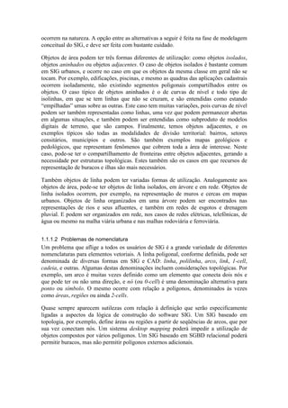 ocorrem na natureza. A opção entre as alternativas a seguir é feita na fase de modelagem
conceitual do SIG, e deve ser feita com bastante cuidado.
Objetos de área podem ter três formas diferentes de utilização: como objetos isolados,
objetos aninhados ou objetos adjacentes. O caso de objetos isolados é bastante comum
em SIG urbanos, e ocorre no caso em que os objetos da mesma classe em geral não se
tocam. Por exemplo, edificações, piscinas, e mesmo as quadras das aplicações cadastrais
ocorrem isoladamente, não existindo segmentos poligonais compartilhados entre os
objetos. O caso típico de objetos aninhados é o de curvas de nível e todo tipo de
isolinhas, em que se tem linhas que não se cruzam, e são entendidas como estando
“empilhadas” umas sobre as outras. Este caso tem muitas variações, pois curvas de nível
podem ser também representadas como linhas, uma vez que podem permanecer abertas
em algumas situações, e também podem ser entendidas como subproduto de modelos
digitais de terreno, que são campos. Finalmente, temos objetos adjacentes, e os
exemplos típicos são todas as modalidades de divisão territorial: bairros, setores
censitários, municípios e outros. São também exemplos mapas geológicos e
pedológicos, que representam fenômenos que cobrem toda a área de interesse. Neste
caso, pode-se ter o compartilhamento de fronteiras entre objetos adjacentes, gerando a
necessidade por estruturas topológicas. Estes também são os casos em que recursos de
representação de buracos e ilhas são mais necessários.
Também objetos de linha podem ter variadas formas de utilização. Analogamente aos
objetos de área, pode-se ter objetos de linha isolados, em árvore e em rede. Objetos de
linha isolados ocorrem, por exemplo, na representação de muros e cercas em mapas
urbanos. Objetos de linha organizados em uma árvore podem ser encontrados nas
representações de rios e seus afluentes, e também em redes de esgotos e drenagem
pluvial. E podem ser organizados em rede, nos casos de redes elétricas, telefônicas, de
água ou mesmo na malha viária urbana e nas malhas rodoviária e ferroviária.
1.1.1.2 Problemas de nomenclatura
Um problema que aflige a todos os usuários de SIG é a grande variedade de diferentes
nomenclaturas para elementos vetoriais. A linha poligonal, conforme definida, pode ser
denominada de diversas formas em SIG e CAD: linha, polilinha, arco, link, 1-cell,
cadeia, e outras. Algumas destas denominações incluem considerações topológicas. Por
exemplo, um arco é muitas vezes definido como um elemento que conecta dois nós e
que pode ter ou não uma direção, e nó (ou 0-cell) é uma denominação alternativa para
ponto ou símbolo. O mesmo ocorre com relação a polígonos, denominados às vezes
como áreas, regiões ou ainda 2-cells.
Quase sempre aparecem sutilezas com relação à definição que serão especificamente
ligadas a aspectos da lógica de construção do software SIG. Um SIG baseado em
topologia, por exemplo, define áreas ou regiões a partir de seqüências de arcos, que por
sua vez conectam nós. Um sistema desktop mapping poderá impedir a utilização de
objetos compostos por vários polígonos. Um SIG baseado em SGBD relacional poderá
permitir buracos, mas não permitir polígonos externos adicionais.
 