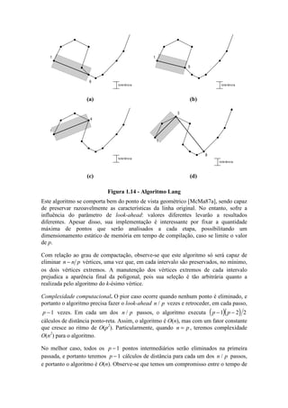 tolerância
1
6
tolerância
1
5
(a) (b)
tolerância
1
4
1
3
8
tolerância
(c) (d)
Figura 1.14 - Algoritmo Lang
Este algoritmo se comporta bem do ponto de vista geométrico [McMa87a], sendo capaz
de preservar razoavelmente as características da linha original. No entanto, sofre a
influência do parâmetro de look-ahead: valores diferentes levarão a resultados
diferentes. Apesar disso, sua implementação é interessante por fixar a quantidade
máxima de pontos que serão analisados a cada etapa, possibilitando um
dimensionamento estático de memória em tempo de compilação, caso se limite o valor
de p.
Com relação ao grau de compactação, observe-se que este algoritmo só será capaz de
eliminar n n p− vértices, uma vez que, em cada intervalo são preservados, no mínimo,
os dois vértices extremos. A manutenção dos vértices extremos de cada intervalo
prejudica a aparência final da poligonal, pois sua seleção é tão arbitrária quanto a
realizada pelo algoritmo do k-ésimo vértice.
Complexidade computacional. O pior caso ocorre quando nenhum ponto é eliminado, e
portanto o algoritmo precisa fazer o look-ahead n p/ vezes e retroceder, em cada passo,
p −1 vezes. Em cada um dos n p/ passos, o algoritmo executa ( )( )p p− −1 2 2
cálculos de distância ponto-reta. Assim, o algoritmo é O(n), mas com um fator constante
que cresce ao ritmo de O(p2
). Particularmente, quando n p= , teremos complexidade
O(n2
) para o algoritmo.
No melhor caso, todos os p −1 pontos intermediários serão eliminados na primeira
passada, e portanto teremos p −1 cálculos de distância para cada um dos n p/ passos,
e portanto o algoritmo é O(n). Observe-se que temos um compromisso entre o tempo de
 