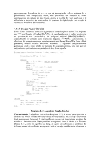 processamento, dependente de p, e o grau de compactação: valores maiores de p
possibilitarão uma compactação maior, mas provocarão um aumento no custo
computacional em relação ao caso linear. Assim, a escolha do valor ideal para p é
dificultada, e dependerá de uma análise do processo de digitalização com relação à
quantidade de vértices desnecessários.
1.1.4.7 Douglas-Peucker [DoPe73]
Este é o mais conhecido e utilizado algoritmo de simplificação de pontos. Foi proposto
em 1973 por Douglas e Peucker [DoPe73], e é reconhecidamente o melhor em termos
de preservação das características da poligonal original [Mari79][McMa87a],
especialmente se utilizado com tolerâncias pequenas [ViWh90]. Curiosamente, o
algoritmo foi proposto quase que simultaneamente por Ramer [Rame72] e Duda e Hart
[DuHa73], embora visando aplicações diferentes. O algoritmo Douglas-Peucker
permanece sendo o mais citado na literatura de geoprocessamento, uma vez que foi
originalmente publicado em um periódico da área de cartografia.
Funcionamento. O algoritmo é recursivo (Programa 1.15), e a cada passo processa o
intervalo de pontos contido entre um vértice inicial (chamado de âncora) e um vértice
final (denominado flutuante). É estabelecido um corredor de largura igual ao dobro da
tolerância, formando duas faixas paralelas ao segmento entre o âncora e o flutuante
(Figura 1.16), como no algoritmo de Lang. A seguir, são calculadas as distâncias de
todos os pontos intermediários ao segmento básico, ou seja, contidos entre o âncora e o
Procedimento Douglas-Peucker(linha, numvert, tol)
Procedimento DP(a, f, tol)
início
se ((f - a) == 1) então retorne;
maxd = 0;
maxp = 0;
para i = a+1 até f-1 faça
início
d = distância(linha[i], linha[a], linha[f]);
se d > maxd então
início
maxd = d;
maxp = i;
fim se;
fim para;
se maxd > tol então
início
vértice maxp selecionado;
DP(a, maxp, tol);
DP(maxp, f, tol);
fim
senão retorne;
fim;
início
vértice 1 selecionado;
vértice numvert selecionado;
DP(1, numvert, tol);
fim.
Programa 1.15 - Algoritmo Douglas-Peucker
 