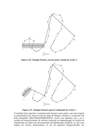 3
15
1
29
tolerância
9
Figura 1.18 - Douglas-Peucker, terceiro passo: seleção do vértice 3
3
15
1
29
tolerância
9
2
Figura 1.19 - Douglas-Peucker, passo 4: eliminação do vértice 2
O resultado deste algoritmo é aclamado pela literatura como sendo o que mais respeita
as características (ou, como no título do artigo de Douglas e Peucker, a “caricatura”) da
linha cartográfica [Mari79][Jenk89][McMa87a]. Assim, este algoritmo veio a ser a
escolha dos desenvolvedores de software comercial na implementação de funções de
simplificação de linhas para processamento pós-digitalização [LiOp92], ou seja, para
limpeza de vértices desnecessários. O uso do algoritmo Douglas-Peucker em
 