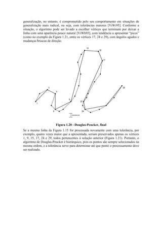 generalização, no entanto, é comprometido pelo seu comportamento em situações de
generalização mais radical, ou seja, com tolerâncias maiores [ViWi95]. Conforme a
situação, o algoritmo pode ser levado a escolher vértices que terminam por deixar a
linha com uma aparência pouco natural [ViWh93], com tendência a apresentar “picos”
(como no exemplo da Figura 1.21, entre os vértices 17, 24 e 29), com ângulos agudos e
mudanças bruscas de direção.
1
3
4
6
9
15
16
17
22
24
29
tolerância
Figura 1.20 - Douglas-Peucker, final
Se a mesma linha da Figura 1.15 for processada novamente com uma tolerância, por
exemplo, quatro vezes maior que a apresentada, seriam preservados apenas os vértices
1, 9, 15, 17, 24 e 29, todos pertencentes à solução anterior (Figura 1.21). Portanto, o
algoritmo de Douglas-Peucker é hierárquico, pois os pontos são sempre selecionados na
mesma ordem, e a tolerância serve para determinar até que ponto o processamento deve
ser realizado.
 