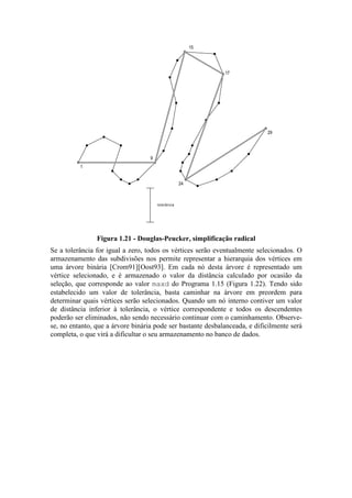 1
9
15
17
24
29
tolerância
Figura 1.21 - Douglas-Peucker, simplificação radical
Se a tolerância for igual a zero, todos os vértices serão eventualmente selecionados. O
armazenamento das subdivisões nos permite representar a hierarquia dos vértices em
uma árvore binária [Crom91][Oost93]. Em cada nó desta árvore é representado um
vértice selecionado, e é armazenado o valor da distância calculado por ocasião da
seleção, que corresponde ao valor maxd do Programa 1.15 (Figura 1.22). Tendo sido
estabelecido um valor de tolerância, basta caminhar na árvore em preordem para
determinar quais vértices serão selecionados. Quando um nó interno contiver um valor
de distância inferior à tolerância, o vértice correspondente e todos os descendentes
poderão ser eliminados, não sendo necessário continuar com o caminhamento. Observe-
se, no entanto, que a árvore binária pode ser bastante desbalanceada, e dificilmente será
completa, o que virá a dificultar o seu armazenamento no banco de dados.
 