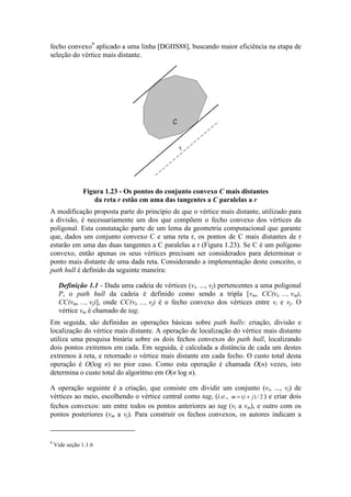 fecho convexo9
aplicado a uma linha [DGHS88], buscando maior eficiência na etapa de
seleção do vértice mais distante.
C
r
Figura 1.23 - Os pontos do conjunto convexo C mais distantes
da reta r estão em uma das tangentes a C paralelas a r
A modificação proposta parte do princípio de que o vértice mais distante, utilizado para
a divisão, é necessariamente um dos que compõem o fecho convexo dos vértices da
poligonal. Esta constatação parte de um lema da geometria computacional que garante
que, dados um conjunto convexo C e uma reta r, os pontos de C mais distantes de r
estarão em uma das duas tangentes a C paralelas a r (Figura 1.23). Se C é um polígono
convexo, então apenas os seus vértices precisam ser considerados para determinar o
ponto mais distante de uma dada reta. Considerando a implementação deste conceito, o
path hull é definido da seguinte maneira:
Definição 1.1 - Dada uma cadeia de vértices (vi, ..., vj) pertencentes a uma poligonal
P, o path hull da cadeia é definido como sendo a tripla [vm, CC(vi, ..., vm),
CC(vm, ..., vj)], onde CC(vi, ..., vj) é o fecho convexo dos vértices entre vi e vj. O
vértice vm é chamado de tag.
Em seguida, são definidas as operações básicas sobre path hulls: criação, divisão e
localização do vértice mais distante. A operação de localização do vértice mais distante
utiliza uma pesquisa binária sobre os dois fechos convexos do path hull, localizando
dois pontos extremos em cada. Em seguida, é calculada a distância de cada um destes
extremos à reta, e retornado o vértice mais distante em cada fecho. O custo total desta
operação é O(log n) no pior caso. Como esta operação é chamada O(n) vezes, isto
determina o custo total do algoritmo em O(n log n).
A operação seguinte é a criação, que consiste em dividir um conjunto (vi, ..., vj) de
vértices ao meio, escolhendo o vértice central como tag, (i.e., m i j= +( ) / 2 ) e criar dois
fechos convexos: um entre todos os pontos anteriores ao tag (vi a vm), e outro com os
pontos posteriores (vm a vj). Para construir os fechos convexos, os autores indicam a
9
Vide seção 1.1.6
 
