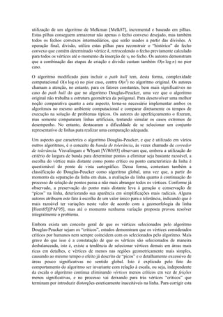utilização de um algoritmo de Melkman [Melk87], incremental e baseado em pilhas.
Estas pilhas conseguem armazenar não apenas o fecho convexo desejado, mas também
todos os fechos convexos intermediários, que serão usados a partir das divisões. A
operação final, divisão, utiliza estas pilhas para reconstruir o “histórico” do fecho
convexo que contém determinado vértice k, retrocedendo o fecho previamente calculado
para todos os vértices até o momento da inserção de vk no fecho. Os autores demonstram
que a combinação das etapas de criação e divisão custam também O(n log n) no pior
caso.
O algoritmo modificado para incluir o path hull tem, desta forma, complexidade
computacional O(n log n) no pior caso, contra O(n2
) no algoritmo original. Os autores
chamam a atenção, no entanto, para os fatores constantes, bem mais significativos no
caso do path hull do que no algoritmo Douglas-Peucker, uma vez que o algoritmo
original não trabalha a estrutura geométrica da poligonal. Para desenvolver uma melhor
noção comparativa quanto a este aspecto, torna-se necessário implementar ambos os
algoritmos no mesmo ambiente computacional e comparar diretamente os tempos de
execução na solução de problemas típicos. Os autores do aperfeiçoamento o fizeram,
mas somente compararam linhas artificiais, tentando simular os casos extremos de
desempenho. No entanto, destacaram a dificuldade de se selecionar um conjunto
representativo de linhas para realizar uma comparação adequada.
Um aspecto que caracteriza o algoritmo Douglas-Peucker, e que é utilizado em vários
outros algoritmos, é o conceito de banda de tolerância, às vezes chamado de corredor
de tolerância. Visvalingam e Whyatt [ViWh93] observam que, embora a utilização do
critério de largura de banda para determinar pontos a eliminar seja bastante razoável, a
escolha do vértice mais distante como ponto crítico ou ponto característico da linha é
questionável do ponto de vista cartográfico. Dessa forma, contestam também a
classificação do Douglas-Peucker como algoritmo global, uma vez que, a partir do
momento da separação da linha em duas, a avaliação da linha quanto à continuação do
processo de seleção de pontos passa a não mais abranger todos os vértices. Conforme já
observado, a preservação do ponto mais distante leva à geração e conservação de
“picos” na linha, deteriorando sua aparência em simplificações mais radicais. Alguns
autores atribuem este fato à escolha de um valor único para a tolerância, indicando que é
mais razoável ter variações neste valor de acordo com a geomorfologia da linha
[Horn85][PAF95], mas até o momento nenhuma variação proposta provou resolver
integralmente o problema.
Embora exista um conceito geral de que os vértices selecionados pelo algoritmo
Douglas-Peucker sejam os “críticos”, estudos demonstram que os vértices considerados
críticos por humanos nem sempre coincidem com os selecionados pelo algoritmo. Mais
grave do que isso é a constatação de que os vértices são selecionados de maneira
desbalanceada, isto é, existe a tendência de selecionar vértices demais em áreas mais
ricas em detalhes, e vértices de menos nas regiões geometricamente mais simples,
causando ao mesmo tempo o efeito já descrito de “picos” e o detalhamento excessivo de
áreas pouco significativas no sentido global. Isto é explicado pelo fato do
comportamento do algoritmo ser invariante com relação à escala, ou seja, independente
da escala o algoritmo continua eliminando vértices menos críticos em vez de feições
menos significativas, e no processo vai deixando para trás vértices “críticos” que
terminam por introduzir distorções esteticamente inaceitáveis na linha. Para corrigir esta
 