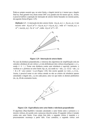 Pode-se sempre assumir que, no setor limite, o ângulo inicial α1 é menor que o ângulo
final α2. Para garantir isso, basta somar 360o
a α2 quando este for menor que α1. Assim,
é possível definir a operação de interseção de setores limite baseados no mesmo ponto,
da seguinte forma (Figura 1.25):
Definição 1.3 - A interseção de dois setores limite A p( , , )α α1 2 e A p( , , )α α3 4 é um
terceiro setor A p A p A p( , , ) ( , , ) ( , , )′ ′′ = ∩α α α α α α1 2 3 4 , onde ′ =α α αmax( , )1 3 e
′′ =α α αmax( , )2 4 . Se ′ > ′′α α , então A p( , , )′ ′′ = ∅α α .
α3
α4
p
α1
α2
Figura 1.25 - Interseção de setores limite
No caso da distância perpendicular, o interesse dos algoritmos de simplificação está em
calcular a distância de um vértice vk à reta definida por dois vértices da poligonal, vi e vj,
sendo i< k < j. Testar esta distância contra uma tolerância ε equivale, portanto, a
verificar se vk pertence ao setor limite A(p, α1, α2) sendo α1 = α(vi, vj) - δ, α2 = α(vi, vj)
+ δ, e δ = arco seno(ε / |vivj|) (Figura 1.26). Isto ocorre quando α α α1 2≤ ≤( , )v vi k .
Assim, é possível testar se um vértice atende ou não ao critério de tolerância apenas
calculando o ângulo α(vi, vk) em cada passo, uma vez que todos os demais parâmetros
(α1, α2, δ) são constantes locais.
vi
ε
vj
ε
2δ
vk
Figura 1.26 - Equivalência entre setor limite e tolerância perpendicular
O algoritmo Zhao-Saalfeld é iniciado calculando o setor limite entre o primeiro e o
terceiro vértices, de acordo com o processo descrito acima. O segundo vértice é testado
contra este setor limite. Caso esteja fora dele, o segundo vértice é mantido e o
processamento recomeça a partir dele. Caso contrário, o segundo vértice será
 