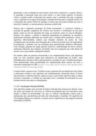 descartado, e nova avaliação do setor limite é feito entre o primeiro e o quarto vértices.
É calculada a interseção entre este setor limite e o setor limite anterior. O terceiro
vértice é testado contra a interseção dos setores, caso o resultado não seja o conjunto
vazio, e aplicam-se as regras de aceitação e rejeição descritas para o segundo vértice. Se
a interseção dos setores limite for anulada, o vértice que está sendo testado (no caso, o
terceiro) é mantido, e o processamento recomeça a partir dele.
Note-se que o algoritmo prossegue de forma incremental, e é possível verificar a
exclusão de grandes seqüências de vértices sem recorrer a verificações de trás para
diante, como no caso do algoritmo de Lang, ou recursões, como no caso do Douglas-
Peucker. No entanto, o método é altamente dependente do parâmetro de tolerância,
produzindo resultados diferentes de acordo com a variação deste parâmetro. Assim, o
algoritmo Zhao-Saalfeld, embora seja bastante eficiente do ponto de vista
computacional, não produz uma hierarquia dos vértices de acordo com sua importância
na poligonal, e portanto tem sua utilização para generalização dinâmica dificultada.
Uma variação, proposta no artigo, permite inclusive a determinação de novos vértices,
totalmente diferentes dos originais, formando uma nova poligonal que cabe dentro do
mesmo sleeve que contém a poligonal original.
No entanto, dada sua natureza incremental e seu comportamento linear, este algoritmo
pode ser uma excelente opção para aplicativos de digitalização de linhas, onde
trabalharia para eliminar vértices desnecessários à medida em que o trabalho prossegue.
Uma demonstração desta possibilidade foi implementada pelos autores em Java, e
colocada à disposição no URL http://ra.cfm.ohio-state.edu/grad/zhao
/algorithms/linesimp.html.
Complexidade computacional. Verifica-se que o processo de reavaliação do setor limite
a cada passo confere a este algoritmo um comportamento claramente linear. O único
laço presente é, conforme descrito, aquele em que o setor limite específico para o vértice
corrente é calculado, e é obtida sua interseção com o resultado da interseção do setor
corrente inicial com todos os subseqüentes.
1.1.4.9 Visvalingam-Whyatt [ViWh93]
Este algoritmo propõe uma inversão da lógica utilizada pela maioria dos demais vistos
até agora, que tratam de selecionar os vértices da poligonal que são necessários para
atingir o critério de proximidade. Ou seja, os vértices considerados críticos para a
manutenção das características da linha são selecionados e mantidos. No algoritmo de
Visvalingam-Whyatt, ao contrário, os pontos menos significativos são progressivamente
eliminados [ViWh93].
 
