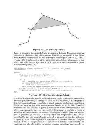 vi
vi-1
vi+1
Figura 1.27 - Área efetiva do vértice vi
Também no critério de proximidade este algoritmo se distingue dos demais, uma vez
que utiliza o conceito de área efetiva, em vez de distâncias ou ângulos. A área efetiva
correspondente a um vértice vi é a área do triângulo formado pelos vértices vi-1, vi e vi+1
(Figura 1.27). A cada passo, o vértice com menor área efetiva é eliminado, e a área
efetiva dos dois vértices adjacentes a ele é recalculada, desconsiderando o vértice
eliminado (Programa 1.16).
O critério de eliminação baseado na área efetiva se inspira precisamente nas medidas
propostas por McMaster [McMa86] (vide seção 1.1.4.1); no entanto, a medida proposta
é global (linha simplificada versus linha original), enquanto no algoritmo a avaliação é
feita a cada passo, ou seja, entre a versão anterior da linha e a versão atual. É possível
armazenar uma lista contendo os pontos eliminados em ordem, juntamente com a área
efetiva correspondente, para que seja possível hierarquizar o resultado e repetir a
simplificação dinamicamente. No entanto, Visvalingam e Whyatt [ViWh90] alertam
para o problema de que não é possível obter um ranqueamento dos vértices
simplificados que seja universalmente aceitável, e demonstram este fato utilizando
comparações entre linhas simplificadas manualmente e usando o algoritmo Douglas-
Peucker. Como o Douglas-Peucker é hierárquico e trabalha recursivamente, em
ocasionalmente são selecionados vértices em situações particulares (por exemplo, no
Procedimento Visvalingam-Whyatt(linha, numvert, tol_area)
início
para i = 1 até numvert - 2 faça
calcular a área efetiva do vértice i;
repita
min = vértice com menor área efetiva correspondente;
se area_efetiva(min) < tol_area
eliminar o vértice min;
recalcular as áreas efetivas dos vizinhos do ponto eliminado;
até que (area_efetiva(min) >= tol_area) ou
(todos os vértices intermediários foram eliminados);
fim.
Programa 1.16 - Algoritmo Visvalingam-Whyatt
 