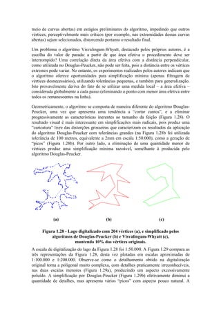 meio de curvas abertas) em estágios preliminares do algoritmo, impedindo que outros
vértices, perceptivelmente mais críticos (por exemplo, nas extremidades dessas curvas
abertas) sejam selecionados, distorcendo portanto o resultado final.
Um problema o algoritmo Visvalingam-Whyatt, destacado pelos próprios autores, é a
escolha do valor de parada: a partir de que área efetiva o procedimento deve ser
interrompido? Uma correlação direta da área efetiva com a distância perpendicular,
como utilizada no Douglas-Peucker, não pode ser feita, pois a distância entre os vértices
extremos pode variar. No entanto, os experimentos realizados pelos autores indicam que
o algoritmo oferece oportunidades para simplificação mínima (apenas filtragem de
vértices desnecessários), utilizando tolerâncias pequenas, e também para generalização.
Isto provavelmente deriva do fato de se utilizar uma medida local – a área efetiva –
considerada globalmente a cada passo (eliminando o ponto com menor área efetiva entre
todos os remanescentes na linha).
Geometricamente, o algoritmo se comporta de maneira diferente do algoritmo Douglas-
Peucker, uma vez que apresenta uma tendência a “cortar cantos”, e a eliminar
progressivamente as características inerentes ao tamanho da feição (Figura 1.28). O
resultado visual é mais interessante em simplificações mais radicais, pois produz uma
“caricatura” livre das distorções grosseiras que caracterizam os resultados da aplicação
do algoritmo Douglas-Peucker com tolerâncias grandes (na Figura 1.28b foi utilizada
tolerância de 100 metros, equivalente a 2mm em escala 1:50.000), como a geração de
“picos” (Figura 1.28b). Por outro lado, a eliminação de uma quantidade menor de
vértices produz uma simplificação mínima razoável, semelhante à produzida pelo
algoritmo Douglas-Peucker.
(a) (b) (c)
Figura 1.28 - Lago digitalizado com 204 vértices (a), e simplificado pelos
algoritmos de Douglas-Peucker (b) e Visvalingam-Whyatt (c),
mantendo 10% dos vértices originais.
A escala de digitalização do lago da Figura 1.28 foi 1:50.000. A Figura 1.29 compara as
três representações da Figura 1.28, desta vez plotadas em escalas aproximadas de
1:100.000 e 1:200.000. Observe-se como o detalhamento obtido na digitalização
original torna a poligonal muito complexa, com detalhes praticamente irreconhecíveis,
nas duas escalas menores (Figura 1.29a), produzindo um aspecto excessivamente
poluído. A simplificação por Douglas-Peucker (Figura 1.29b) efetivamente diminui a
quantidade de detalhes, mas apresenta vários “picos” com aspecto pouco natural. A
 