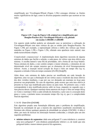 simplificação por Visvalingam-Whyatt (Figura 1.29c) consegue eliminar as feições
menos significativas do lago, como os diversos pequenos estuários que ocorrem ao seu
redor.
(a) (b) (c) (d)
Figura 1.29 - Lago da Figura 1.28, original (a) e simplificações por
Douglas-Peucker (b) e Visvalingam-Whyatt (c e d), plotado
em escalas 1:100.000 e 1:200.000
Um aspecto ainda melhor poderia ser alcançado caso se permitisse a utilização do
Visvalingam-Whyatt com mais vértices do que os retidos pelo Douglas-Peucker. Na
Figura 1.29d, por exemplo, a representação utilizou o dobro dos vértices que foram
mantidos na Figura 1.29b e Figura 1.29c, obtendo uma aparência mais natural, mas
ainda razoavelmente simples.
Complexidade computacional. A implementação deste algoritmo necessita de alguma
estrutura de dados que facilite a seleção, a cada passo, do vértice cuja área efetiva seja
mínima. A escolha natural é uma fila de prioridades, sob a forma de um heap binário.
Nessa estrutura de dados, a raiz contém sempre o menor elemento, e elementos de um
determinado nível são sempre menores que os elementos do nível hierarquicamente
inferior. Assim, a inserção inicial (criação do heap) é feita em tempo O(n log n),
enquanto a retirada é feita em tempo constante [Zivi96] [Sedg90].
Além disso, esta estrutura de dados precisa ser modificada em cada iteração do
algoritmo, uma vez que a eliminação de um vértice causa o recálculo das áreas efetivas
dos dois vizinhos imediatos, o que por sua vez demanda um rearranjo no heap para
preservar sua propriedade. No caso do algoritmo, pode ocorrer que uma área efetiva já
presente no heap seja modificada para menos ou para mais. No primeiro caso, o item
correspondente à área modificada precisa subir no heap, enquanto no segundo caso o
item precisa descer. Qualquer rearranjo desta natureza em heaps é feito em tempo O(log
n). Como o rearranjo é feito a cada retirada de elementos, o pior caso é a execução deste
passo n vezes, e portanto temos novamente tempo O(n log n), que é a complexidade
final do algoritmo.
1.1.4.10 Chan-Chin [ChCh96]
Este algoritmo propõe uma formulação diferente para o problema de simplificação,
baseada na constatação de que a maioria dos algoritmos usualmente encontrados na
literatura não oferece qualquer garantia de otimalidade na solução [ChCh96]. A idéia é
obter, por meio de técnicas de otimização bastante conhecidas, a solução para um dos
seguintes problemas:
• mínimo número de segmentos: dada uma poligonal P e uma tolerância ε, construir
uma nova poligonal P’ com distância perpendicular inferior a ε, de modo que esta
poligonal tenha o menor número possível de segmentos;
 