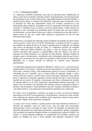 1.1.4.11 Li-Openshaw [LiOp92]
Li e Openshaw [LiOp92] formularam uma série de algoritmos para simplificação de
linhas a partir de um chamado “princípio natural” da generalização. Este princípio parte
da constatação de que existem limites para a capacidade humana de perceber detalhes, e
também limites quanto à resolução dos dispositivos utilizados para visualização, como
os monitores de vídeo dos computadores atuais. Por exemplo, considere-se se um
determinado objeto poligonal, desenhado na tela do computador utilizando sua máxima
resolução. À medida em que se diminui a escala de apresentação, o objeto diminui de
tamanho na tela, utilizando uma quantidade menor de pixels para sua representação.
Eventualmente, a escala diminui tanto que o objeto se transforma em um único pixel, e
depois menos do que isso, sendo então impossível representá-lo na tela em suas
dimensões aproximadas.
Desta forma, a concepção dos algoritmos parte da dedução do tamanho do menor objeto
visível (smallest visible object, ou SVO). Naturalmente, o tamanho do SVO é expresso
nas unidades de medida da tela ou do mapa, e portanto pode ser traduzido em medidas
reais através da aplicação do fator de escala. Li e Openshaw utilizam um resultado
anterior, obtido por Müller [Mull87], que indica o valor de 0,4mm como sendo o
mínimo necessário para assegurar a separabilidade visual dos objetos, com base na
espessura das linhas plotadas e na resolução do olho humano. Qualquer detalhe de
tamanho menor é desnecessário: virtualmente toda a informação adicional que exista é
perdida, pois os humanos não são capazes de percebê-la. Outro estudo do mesmo autor
[Mull90a] usa o mesmo conceito na detecção de conflitos entre elementos
generalizados.
Li e Openshaw propuseram três algoritmos diferentes: vetorial, raster, e um terceiro que
combina ambos. No primeiro, é gerado um círculo cujo diâmetro é o dobro tamanho do
SVO sobre o primeiro vértice. Todo detalhamento interior ao círculo é desprezado, e é
substituído por um “centróide”, que é o ponto médio do segmento unindo o vértice
inicial (centro do círculo) e o ponto onde o círculo intercepta a poligonal. Nesse último
ponto, o algoritmo é reiniciado, repetindo a mesma operação até que o vértice final seja
inserido em um círculo. O resultado é interessante, pois força a eliminação de detalhes
de tamanho inferior ao do SVO, produzindo representações bastante suavizadas e de
aspecto real. No entanto, este algoritmo não seleciona vértices da poligonal original, e
portanto é não-hierárquico. Outro problema é que não é forçada a utilização do primeiro
e do último vértices, o que pode gerar inconsistências topológicas na visualização.
Na versão raster do algoritmo é utilizado, em lugar do círculo, um pixel de tamanho
equivalente ao do SVO. O processamento é essencialmente o mesmo da versão vetorial,
com a diferença de estarem sendo escolhidos pixels específicos, dentro de uma matriz,
que ficarão “ligados” para representar a poligonal.
A versão raster-vector combina os pontos positivos das duas alternativas anteriores. É
utilizado um quadrado, como na versão raster, mas que pode estar posicionado
arbitrariamente, como o centróide da versão vetorial. Os resultados da aplicação deste
algoritmo apresentam boa consistência geométrica, especialmente quando comparados
com resultados do algoritmo Douglas-Peucker em simplificações radicais [LiOp92]. No
entanto, os autores apontam problemas na simplificação de corredores estreitos, que
podem ser fundidos em uma só linha, gerando uma aparência indesejável. Outro
 