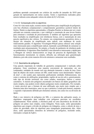 problema apontado corresponde aos critérios de escolha do tamanho do SVO para
geração de representações em outras escalas. Testes e experiências realizados pelos
autores indicam como adequado valores da ordem de 0,5 a 0,6 mm.
1.1.4.12 Comparação entre os algoritmos
Como foi visto nesta seção, existem muitos algoritmos para simplificação de poligonais,
com boa eficiência computacional e comportamento geométrico aceitável dentro de
limites. Dentre os algoritmos apresentados, o Douglas-Peucker se destaca por ser o mais
utilizado nos sistemas comerciais, e por viabilizar a construção de uma árvore binária
para estruturar o resultado do processamento. É também um algoritmo que apresenta
bons resultados na simplificação com tolerâncias baixas, com a manutenção de uma
parcela significativa dos vértices. No entanto, seu comportamento geométrico deixa a
desejar em situações de simplificação mais radical, com mudanças de escala
relativamente grandes. O algoritmo Visvalingam-Whyatt parece oferecer uma solução
mais interessante para a simplificação radical, mantendo a possibilidade de estruturar os
resultados para armazenamento. No entanto, a fixação do parâmetro de tolerância pode
ser problemática. O algoritmo Zhao-Saalfeld é uma alternativa interessante e rápida para
a filtragem de vértices desnecessários ao longo do processo de digitalização. Seu
funcionamento incremental, no entanto, dificulta sua utilização para generalização
dinâmica, pois não existe maneira óbvia de estruturar e armazenar seus resultados.
1.1.5 Geometria de polígonos
Uma parcela importante do trabalho de geometria computacional é realizada sobre
polígonos. Estes constituem uma maneira conveniente de representar, em um
computador, entidades do mundo real cuja abstração transmite a noção de área. Estes
tipos de objetos são muito comuns em SIG, sendo muitas vezes denominados “objetos
de área”, e são usados para representar graficamente entidades bidimensionais, tais
como o contorno de edificações, propriedades, regiões de uso do solo e, genericamente,
todo tipo de divisão territorial, tais como estados, municípios, bairros e setores
censitários. A maioria dos polígonos encontrados em bancos de dados geográficos são
muito simples, mas podem existir objetos poligonais muito complicados. Por exemplo,
é muito provável que o formato de uma edificação seja muito mais simples que a
fronteira entre dois municípios, uma vez que o primeiro é criado pelo homem, enquanto
o segundo é tipicamente definido por elementos naturais, tais como rios ou divisores de
águas.
Dado o uso intensivo de polígonos em SIG, e a natureza das aplicações usuais, os
algoritmos empregados para trabalhar com polígonos precisam ser escolhidos
cuidadosamente. Neste sentido, a eficiência pode ser uma decorrência da divisão do
polígono em partes mais simples, como triângulos. Nesta seção, serão apresentados
algoritmos que exigem a divisão do polígono em triângulos, como o cálculo de área e
centro de gravidade, além do algoritmo para triangulação propriamente dito. Além
disso, serão apresentados elementos de aritmética de polígonos, incluindo união,
interseção e criação de buffers.
 