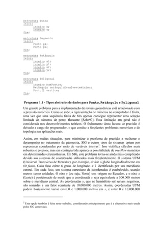 Um grande problema para a implementação de rotinas geométricas está relacionado com
a precisão numérica. Como se sabe, a representação de números no computador é finita,
uma vez que uma seqüência finita de bits apenas consegue representar uma seleção
limitada de números de ponto flutuante [Schn97]. Esta limitação em geral não é
considerada nos desenvolvimentos teóricos. O fechamento desta lacuna de precisão é
deixado a cargo do programador, o que conduz a freqüentes problemas numéricos e de
topologia nas aplicações reais.
Assim, em muitas situações, para minimizar o problema de precisão e melhorar o
desempenho no tratamento da geometria, SIG e outros tipos de sistemas optam por
representar coordenadas por meio de variáveis inteiras2
. Isso viabiliza cálculos mais
robustos e precisos, mas em contrapartida aparece a possibilidade de overflow numérico
em determinadas circunstâncias. Em SIG, este problema torna-se ainda mais complicado
devido aos sistemas de coordenadas utilizados mais freqüentemente. O sistema UTM
(Universal Transverso de Mercator), por exemplo, divide o globo longitudinalmente em
60 fusos. Cada fuso cobre 6 graus de longitude, e é identificado por seu meridiano
central. Em cada fuso, um sistema cartesiano de coordenadas é estabelecido, usando
metros como unidades. O eixo y (ou seja, Norte) tem origem no Equador, e o eixo x
(Leste) é posicionado de modo que a coordenada x seja equivalente a 500.000 metros
sobre o meridiano central. As coordenadas y, que no hemisfério sul seriam negativas,
são somadas a um fator constante de 10.000.000 metros. Assim, coordenadas UTM
podem basicamente variar entre 0 e 1.000.000 metros em x, e entre 0 e 10.000.000
2
Esta opção também é feita neste trabalho, considerando principalmente que é a alternativa mais usada
pelos SIG comerciais.
estrutura Ponto
início
inteiro x;
inteiro y;
fim;
estrutura Segmento
início
Ponto p1;
Ponto p2;
fim;
estrutura Retângulo
início
inteiro x1;
inteiro y1;
inteiro x2;
inteiro y2;
fim;
estrutura Poligonal
início
inteiro numPontos;
Retângulo retânguloEnvolventeMínimo;
Ponto[] vertice;
fim;
Programa 1.1 - Tipos abstratos de dados para Ponto, Retângulo e Poligonal
 