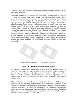 (limitado) e o exterior (ilimitado). Este conceito é fundamental para aplicações de SIG
envolvendo polígonos.
Observe-se também que a definição acima não considera a possibilidade da existência
de “ilhas” ou “buracos” no polígono, uma vez que o polígono deve conter todos os
pontos do plano no interior da fronteira. Em algumas definições de polígonos
encontradas na literatura, tal possibilidade é explicitamente descartada pelo uso de uma
regra que afirma que nenhum subconjunto das arestas do polígono compartilha a
propriedade do polígono, ou seja, nenhum subconjunto de arestas forma uma curva
fechada simples. Tais objetos, no entanto, freqüentemente aparecem em problemas
práticos, como o contorno de edificação apresentado na Figura 1.31. O edifício tem um
“buraco” em seu contorno, que funciona como coluna de ventilação. A área ocupada
pelo edifício pode ser aproximada por um polígono no qual o que era um buraco passa a
ser conectado com o exterior. Naturalmente, a largura do corredor entre o buraco e o
exterior determina a qualidade da aproximação, tanto visualmente (esteticamente)
quanto numericamente. Esta técnica é amplamente utilizada em SIG, para preservar a
correção de mapas temáticos e a possibilidade de gerar cálculos de área mais
aproximados.
Em geometria computacional a seqüência dos vértices de um polígono é dada em
sentido anti-horário, por convenção. Este não é o caso da maioria dos produtos de SIG,
que não exigem qualquer ordenação especial dos vértices de um polígono para aceitá-lo
no banco de dados geográfico. Alguns nem mesmo verificam se o polígono é ou não
simples, antes de aceitar sua inclusão. Isto pode levar a problemas, como veremos
posteriormente.
Alguns problemas e aplicações de geometria computacional usam a noção de polígonos
estrelados [FiCa91]. São polígonos para os quais existe um ponto z, não-externo, tal que
para todos os pontos p contidos no polígono o segmento zp está inteiramente contido no
polígono. O conjunto Z de pontos que compartilham esta propriedade é denominado
núcleo do polígono. Naturalmente, todos os polígonos convexos são em formato de
estrela, e o seu núcleo coincide com o próprio polígono. Outros exemplos de polígonos
estrelados estão apresentados na Figura 1.32.
1
(a) polígono com buraco (b) buraco aproximado
Figura 1.31 - Aproximação de buraco em polígono
 