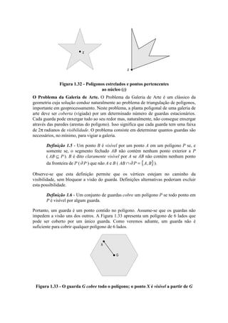 O Problema da Galeria de Arte. O Problema da Galeria de Arte é um clássico da
geometria cuja solução conduz naturalmente ao problema de triangulação de polígonos,
importante em geoprocessamento. Neste problema, a planta poligonal de uma galeria de
arte deve ser coberta (vigiada) por um determinado número de guardas estacionários.
Cada guarda pode enxergar tudo ao seu redor mas, naturalmente, não consegue enxergar
através das paredes (arestas do polígono). Isso significa que cada guarda tem uma faixa
de 2π radianos de visibilidade. O problema consiste em determinar quantos guardas são
necessários, no mínimo, para vigiar a galeria.
Definição 1.5 - Um ponto B é visível por um ponto A em um polígono P se, e
somente se, o segmento fechado AB não contém nenhum ponto exterior a P
( AB P⊆ ). B é dito claramente visível por A se AB não contém nenhum ponto
da fronteira de P (∂ P ) que não A e B ( { }AB P A B∩ =∂ , ).
Observe-se que esta definição permite que os vértices estejam no caminho da
visibilidade, sem bloquear a visão do guarda. Definições alternativas poderiam excluir
esta possibilidade.
Definição 1.6 - Um conjunto de guardas cobre um polígono P se todo ponto em
P é visível por algum guarda.
Portanto, um guarda é um ponto contido no polígono. Assume-se que os guardas não
impedem a visão uns dos outros. A Figura 1.33 apresenta um polígono de 6 lados que
pode ser coberto por um único guarda. Como veremos adiante, um guarda não é
suficiente para cobrir qualquer polígono de 6 lados.
G
X
Figura 1.33 - O guarda G cobre todo o polígono; o ponto X é visível a partir de G
z
z
Figura 1.32 - Polígonos estrelados e pontos pertencentes
ao núcleo (z)
 