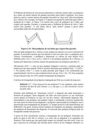 O Problema da Galeria de Arte procura determinar o máximo, dentre todos os polígonos
de n lados, do menor número de guardas necessário para cobrir o polígono. Em outras
palavras, qual é o menor número de guardas necessário no “pior caso” para um polígono
de n vértices. Por exemplo, na Figura 1.33 apenas um guarda foi suficiente para cobrir o
polígono de 6 lados. A Figura 1.34 mostra dois casos de polígonos de 6 lados que
exigem dois guardas. Portanto, a resposta para o Problema da Galeria de Arte é “pelo
menos dois guardas”. A esta altura, diz-se “pelo menos” porque a prova desta
necessidade ainda não foi apresentada.
Figura 1.34 - Dois polígonos de seis lados que exigem dois guardas
Para um dado polígono de n vértices, existe sempre um número necessário (mínimo) de
guardas. É necessário mostrar que este número é suficiente para todos os polígonos de n
vértices. Formalmente, o problema é determinar os valores de uma função G(n),
definida como G n max g PP nn
( ) ( )= , onde Pn é um polígono genérico de n vértices, e a
função g(P) determina o mínimo número de guardas para um polígono específico P.
Obviamente, G(3) = 1, uma vez que qualquer triângulo é convexo, e portanto pode ser
coberto por um único guarda. Pode-se mostrar facilmente que também G(4) = 1 e G(5) =
1. No entanto, G(6) = 2, como se pode perceber pela Figura 1.34, confirmando por
experimentação. Isto leva a uma conjetura inicial, de que  G n n( ) /= 3 . Essa conjetura
foi provada por Fisk, em 1978, usando triangulação de polígonos.
A técnica de triangulação de polígonos empregada por Fisk usa a noção de diagonais.
Definição 1.7 - Uma diagonal de um polígono P é um segmento cujos pontos
extremos são dois de seus vértices vi e vj tais que vi e vj são claramente visíveis
um pelo outro.
Portanto, pela definição de “claramente visível”, a diagonal não pode interceptar a
fronteira do polígono. Duas diagonais são ditas não-interceptantes se sua interseção
ocorre apenas na fronteira, ou seja, em um dos vértices. Adicionando diagonais não-
interceptantes a um polígono, em qualquer ordem, e terminando o processo quando não
for mais possível inserir novas diagonais, o polígono é particionado em triângulos. Isto é
denominado uma triangulação do polígono, e é sempre possível (vide demonstração em
[ORou94]). Em geral, existem muitas maneiras de triangular um polígono, dependendo
da seqüência de lançamento das diagonais. Foi provado que qualquer polígono pode ser
triangulado usando este processo.
A prova de Fisk inicialmente executa a triangulação de um polígono, formando um
grafo no qual os nós são os vértices, e os arcos são as diagonais e os segmentos da
fronteira. Fisk mostra que este grafo pode sempre ser colorido com três cores. Uma vez
que o processo de coloração seja iniciado pelos vértices de um triângulo arbitrário, os
 