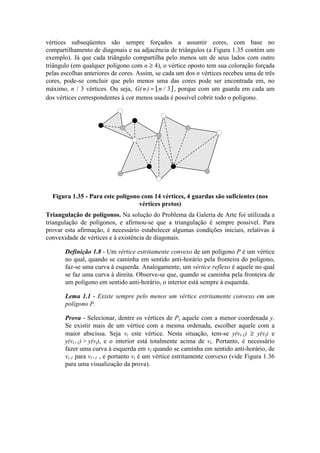 vértices subseqüentes são sempre forçados a assumir cores, com base no
compartilhamento de diagonais e na adjacência de triângulos (a Figura 1.35 contém um
exemplo). Já que cada triângulo compartilha pelo menos um de seus lados com outro
triângulo (em qualquer polígono com n ≥ 4), o vértice oposto tem sua coloração forçada
pelas escolhas anteriores de cores. Assim, se cada um dos n vértices recebeu uma de três
cores, pode-se concluir que pelo menos uma das cores pode ser encontrada em, no
máximo, n / 3 vértices. Ou seja,  G n n( ) /= 3 , porque com um guarda em cada um
dos vértices correspondentes à cor menos usada é possível cobrir todo o polígono.
Figura 1.35 - Para este polígono com 14 vértices, 4 guardas são suficientes (nos
vértices pretos)
Triangulação de polígonos. Na solução do Problema da Galeria de Arte foi utilizada a
triangulação de polígonos, e afirmou-se que a triangulação é sempre possível. Para
provar esta afirmação, é necessário estabelecer algumas condições iniciais, relativas à
convexidade de vértices e à existência de diagonais.
Definição 1.8 - Um vértice estritamente convexo de um polígono P é um vértice
no qual, quando se caminha em sentido anti-horário pela fronteira do polígono,
faz-se uma curva à esquerda. Analogamente, um vértice reflexo é aquele no qual
se faz uma curva à direita. Observe-se que, quando se caminha pela fronteira de
um polígono em sentido anti-horário, o interior está sempre à esquerda.
Lema 1.1 - Existe sempre pelo menos um vértice estritamente convexo em um
polígono P.
Prova - Selecionar, dentre os vértices de P, aquele com a menor coordenada y.
Se existir mais de um vértice com a mesma ordenada, escolher aquele com a
maior abscissa. Seja vi este vértice. Nesta situação, tem-se y(vi-1) ≥ y(vi) e
y(vi+1) > y(vi), e o interior está totalmente acima de vi. Portanto, é necessário
fazer uma curva à esquerda em vi quando se caminha em sentido anti-horário, de
vi-1 para vi+1 , e portanto vi é um vértice estritamente convexo (vide Figura 1.36
para uma visualização da prova).
 