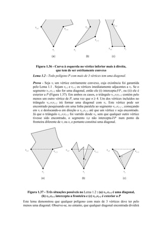 vi-1
vi
vi+1
vi
vi-1
vi+1
vi-1 vi
vi+1
(a) (b) (c)
Figura 1.36 - Curva à esquerda no vértice inferior mais à direita,
que tem de ser estritamente convexo
Lema 1.2 - Todo polígono P com mais de 3 vértices tem uma diagonal.
Prova - Seja vi um vértice estritamente convexo, cuja existência foi garantida
pelo Lema 1.1 . Sejam vi-1 e vi+1 os vértices imediatamente adjacentes a vi. Se o
segmento vi-1vi+1 não for uma diagonal, então ele (i) intercepta∂ P , ou (ii) ele é
exterior a P (Figura 1.37). Em ambos os casos, o triângulo vi-1vivi+1 contém pelo
menos um outro vértice de P, uma vez que n ≥ 4. Um dos vértices incluídos no
triângulo vi-1vivi+1 irá formar uma diagonal com vi. Este vértice pode ser
encontrado pesquisando em uma linha paralela ao segmento vi-1vi+1 , começando
em vi e deslocando-a em direção a vi-1vi+1 até que um vértice x seja encontrado.
Já que o triângulo vi-1vivi+1 foi varrido desde vi, sem que qualquer outro vértice
tivesse sido encontrado, o segmento vix não intercepta∂ P num ponto da
fronteira diferente de vi ou x, e portanto constitui uma diagonal.
vi-1
vi
vi+1
(a) (b) (c)
vi-1
vi
vi+1
vi-1
vi
vi+1
x
x
Figura 1.37 - Três situações possíveis no Lema 1.2 : (a) vi-1vi+1 é uma diagonal,
(b) vi-1vi+1 intercepta a fronteira e (c) vi-1vi+1 é exterior a P
Este lema demonstrou que qualquer polígono com mais de 3 vértices deve ter pelo
menos uma diagonal. Observe-se, no entanto, que qualquer diagonal encontrada dividirá
 