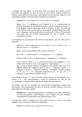 o polígono em duas partes. Se uma parte ficar com apenas três vértices, tem-se
obviamente um triângulo. Se ficar com mais de três vértices, formará também um
polígono, que também tem pelo menos uma diagonal. Recursivamente, chega-se a uma
triangulação completa. O teorema abaixo formaliza esta conclusão.
Teorema 1.2 - Todo polígono de n vértices pode ser triangulado
Prova - Se n = 3, o polígono já é um triângulo. Se n ≥ 4, o polígono pode ser
dividido pela adição de uma diagonal, usando o processo descrito no Lema 1.2 .
Uma diagonal, quando encontrada, divide o polígono em dois sem adicionar
novos vértices. Cada uma das partes é um polígono, compartilhando uma aresta,
que é a diagonal, e cada uma das partes tem menos de n vértices. Prosseguindo,
cada parte pode ser dividida recursivamente até que se chegue a uma
triangulação completa.
A triangulação de um polígono tem diversas propriedades, que são úteis para as
aplicações.
Lema 1.3 - Toda triangulação de um polígono P com n vértices usa n - 3
diagonais e gera n - 2 triângulos.
Prova - A prova é por indução sobre o número de vértices.
Base: Se n = 3, então existem 3 - 3 = 0 diagonais e 3 - 2 = 1 triângulo.
Hipótese indutiva: Se n ≥ 4, então existem n - 3 diagonais e n - 2 triângulos.
Passo indutivo: Sejam n1 e n2 o nú mero de vértices dos polígonos P1 e P2,
obtidos pela divisão de P por uma diagonal d. Naturalmente, n = n1 + n2 + 2,
uma vez que os pontos extremos da diagonal d são contados duas vezes. Se a
hipótese indutiva for verdadeira, então P1 terá n1 - 3 diagonais e gerará n1 - 2
triângulos, e P2 terá n2 - 3 diagonais e gerará n2 - 2 triângulos. No total, existirão
(n1 -3) + (n2 - 3) + 1 = n - 3 diagonais (incluindo d), e (n1 - 2) + (n2 - 2) = n - 2
triângulos, o que confirma a hipótese indutiva.
Um corolário ao Lema 1.3 é que a soma dos ângulos internos de um polígono com n
vértices é (n - 2)π, correspondendo à soma da contribuição de cada um dos
(n - 2) triângulos, cada qual tendo somatório de ângulos internos igual a π.
Em seguida, uma série de resultados que correlacionam triangulações a grafos serão
apresentados. Estas propriedades são úteis em diversas situações práticas, como será
apresentado até o fim deste capítulo.
Definição 1.9 - O dual da triangulação de um polígono é um grafo, formado por
nós que correspondem a cada triângulo, e arcos ligando nós cujos triângulos
correspondentes compartilham uma diagonal (Figura 1.38).
No grafo dual, cada nó claramente terá grau máximo igual a 3, uma vez que cada
triângulo tem no máximo três lados para compartilhar.
Lema 1.4 - O dual de uma triangulação não tem ciclos.
 