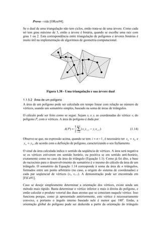 Prova - vide [ORou94].
Se o dual de uma triangulação não tem ciclos, então trata-se de uma árvore. Como cada
nó tem grau máximo de 3, então a árvore é binária, quando se escolhe uma raiz com
grau 1 ou 2. Esta correspondência entre triangulação de polígonos e árvores binárias é
muito útil na implementação de algoritmos de geometria computacional.
Figura 1.38 - Uma triangulação e sua árvore dual
1.1.5.2 Área de um polígono
A área de um polígono pode ser calculada em tempo linear com relação ao número de
vértices, usando um somatório simples, baseado na soma de áreas de triângulos.
O cálculo pode ser feito como se segue. Sejam xi e yi as coordenadas do vértice vi do
polígono P, com n vértices. A área do polígono é dada por
A P x y y xi i i i
i
n
( ) ( )= −+ +
=
−
∑
1
2 1 1
0
1
(1.14)
Observe-se que, na expressão acima, quando se tem i n= −1, é necessário ter x xn = 0 e
y yn = 0 , de acordo com a definição de polígono, caracterizando o seu fechamento.
O sinal da área calculada indica o sentido da seqüência de vértices. A área será negativa
se os vértices estiverem em sentido horário, ou positiva se em sentido anti-horário,
exatamente como no caso da área do triângulo (Equação 1.1). Como já foi dito, a base
do raciocínio para o desenvolvimento do somatório é o mesmo do cálculo da área de um
triângulo. O somatório da Equação 1.14 corresponde à soma da área de n triângulos,
formados entre um ponto arbitrário (no caso, a origem do sistema de coordenadas) e
cada par seqüencial de vértices (vi, vi+1). A demonstração pode ser encontrada em
[FiCa91].
Caso se deseje simplesmente determinar a orientação dos vértices, existe ainda um
método mais rápido. Basta determinar o vértice inferior e mais à direita do polígono, e
então calcular o produto vetorial das duas arestas que se conectam naquele vértice. Isso
funciona porque, como já apresentado anteriormente, este vértice é necessariamente
convexo, e portanto o ângulo interno baseado nele é menor que 180o
. Então, a
orientação global do polígono pode ser deduzida a partir da orientação do triângulo
 