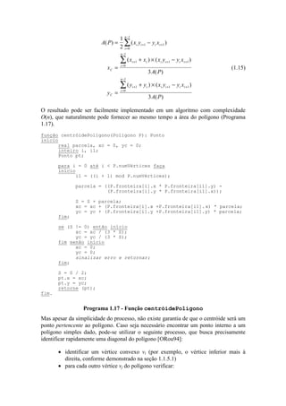 A P x y y x
x
x x x y y x
A P
y
y y x y y x
A P
i i i i
i
n
C
i i i i i i
i
n
C
i i i i i i
i
n
( ) ( )
( ) ( )
( )
( ) ( )
( )
= −
=
+ × −
=
+ × −
+ +
=
−
+ + +
=
−
+ + +
=
−
∑
∑
∑
1
2
3
3
1 1
0
1
1 1 1
0
1
1 1 1
0
1
(1.15)
O resultado pode ser facilmente implementado em um algoritmo com complexidade
O(n), que naturalmente pode fornecer ao mesmo tempo a área do polígono (Programa
1.17).
Mas apesar da simplicidade do processo, não existe garantia de que o centróide será um
ponto pertencente ao polígono. Caso seja necessário encontrar um ponto interno a um
polígono simples dado, pode-se utilizar o seguinte processo, que busca precisamente
identificar rapidamente uma diagonal do polígono [ORou94]:
• identificar um vértice convexo vi (por exemplo, o vértice inferior mais à
direita, conforme demonstrado na seção 1.1.5.1)
• para cada outro vértice vj do polígono verificar:
função centróidePolígono(Poligono P): Ponto
início
real parcela, xc = 0, yc = 0;
inteiro i, i1;
Ponto pt;
para i = 0 até i < P.numVértices faça
início
i1 = ((i + 1) mod P.numVértices);
parcela = ((P.fronteira[i].x * P.fronteira[i1].y) -
(P.fronteira[i].y * P.fronteira[i1].x));
S = S + parcela;
xc = xc + (P.fronteira[i].x +P.fronteira[i1].x) * parcela;
yc = yc + (P.fronteira[i].y +P.fronteira[i1].y) * parcela;
fim;
se (S != 0) então início
xc = xc / (3 * S);
yc = yc / (3 * S);
fim senão início
xc = 0;
yc = 0;
sinalizar erro e retornar;
fim;
S = S / 2;
pt.x = xc;
pt.y = yc;
retorne (pt);
fim.
Programa 1.17 - Função centróidePolígono
 