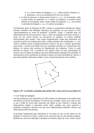• se vj estiver dentro do triângulo vi-1vivi+1, então calcular a distância vivj
• armazenar vj em q se esta distância for um novo mínimo
• ao final do processo, se algum ponto interior a vi-1vivi+1 for encontrado, então
o ponto médio do segmento qvi é interior ao polígono; se nenhum ponto
interior for encontrado, então o ponto médio do segmento vi-1vi+1 (ou mesmo
o centróide do triângulo vi-1vivi+1) é interior ao polígono.
Curiosamente, parte da literatura de SIG e mesmo a nomenclatura adotada por alguns
sistemas considera uma definição alternativa de centróide, em que mesmo se situa
“aproximadamente no centro do polígono” [LaTh92]. Assim, o centróide pode ser
determinado por diversos processos, como o centro do retângulo envolvente mínimo, o
centro de um círculo inscrito ou circunscrito ao polígono, ou mesmo definido
intuitivamente pelo usuário. Uma forma freqüentemente usada para determinar um
centróide consiste em simplesmente obter a média aritmética das coordenadas x e y dos
vértices. Embora menos computacionalmente intensivo do que o método apresentado
nesta seção, o processo da média tem seus resultados afetados por características dos
objetos, ou mesmo pelo processo de digitalização dos polígonos. Como se pode
perceber na Figura 1.39, a existência, por alguma razão, de uma concentração de
vértices em uma região do polígono causa um deslocamento indesejável do centróide. O
deslocamento ocorre justamente em direção à região com maior densidade de vértices, o
que pode prejudicar aplicações simples, como o posicionamento de textos gráficos.
G
M
Figura 1.39 - Centróides calculados pela média (M) e como centro de gravidade (G)
1.1.5.4 Ponto em polígono
Um dos problemas mais importantes em SIG consiste em determinar se um dado ponto
está dentro ou fora de um polígono. É resolvido, por exemplo, várias vezes cada vez que
se usa o botão do mouse para selecionar um objeto na tela. Embora a solução seja
relativamente simples, é necessário tomar muito cuidado com casos especiais e
problemas numéricos, fazendo com que uma implementação realmente robusta seja
relativamente difícil de alcançar.
O princípio fundamental para determinar se um ponto Q está ou não dentro de um
polígono P consiste em traçar, a partir de Q, uma semi-reta em uma direção qualquer.
Quando esta semi-reta intercepta o polígono um número ímpar de vezes, então o ponto
 