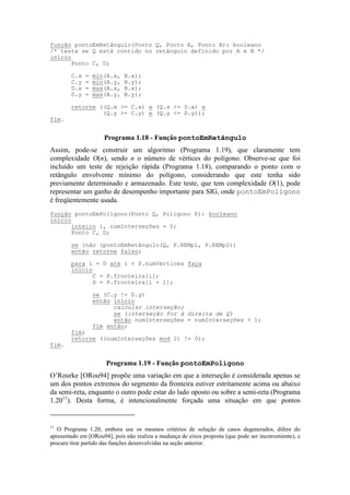 Assim, pode-se construir um algoritmo (Programa 1.19), que claramente tem
complexidade O(n), sendo n o número de vértices do polígono. Observe-se que foi
incluído um teste de rejeição rápida (Programa 1.18), comparando o ponto com o
retângulo envolvente mínimo do polígono, considerando que este tenha sido
previamente determinado e armazenado. Este teste, que tem complexidade O(1), pode
representar um ganho de desempenho importante para SIG, onde pontoEmPolígono
é freqüentemente usada.
O’Rourke [ORou94] propõe uma variação em que a interseção é considerada apenas se
um dos pontos extremos do segmento da fronteira estiver estritamente acima ou abaixo
da semi-reta, enquanto o outro pode estar do lado oposto ou sobre a semi-reta (Programa
1.2011
). Desta forma, é intencionalmente forçada uma situação em que pontos
11
O Programa 1.20, embora use os mesmos critérios de solução de casos degenerados, difere do
apresentado em [ORou94], pois não realiza a mudança de eixos proposta (que pode ser inconveniente), e
procura tirar partido das funções desenvolvidas na seção anterior.
função pontoEmRetângulo(Ponto Q, Ponto A, Ponto B): booleano
/* testa se Q está contido no retângulo definido por A e B */
início
Ponto C, D;
C.x = min(A.x, B.x);
C.y = min(A.y, B.y);
D.x = max(A.x, B.x);
D.y = max(A.y, B.y);
retorne ((Q.x >= C.x) e (Q.x <= D.x) e
(Q.y >= C.y) e (Q.y <= D.y));
fim.
Programa 1.18 - Função pontoEmRetângulo
função pontoEmPolígono(Ponto Q, Poligono P): booleano
início
inteiro i, numInterseções = 0;
Ponto C, D;
se (não (pontoEmRetângulo(Q, P.REMp1, P.REMp2))
então retorne falso;
para i = 0 até i < P.numVértices faça
início
C = P.fronteira[i];
D = P.fronteira[i + 1];
se (C.y != D.y)
então início
calcular interseção;
se (interseção for à direita de Q)
então numInterseções = numInterseções + 1;
fim então;
fim;
retorne ((numInterseções mod 2) != 0);
fim.
Programa 1.19 - Função pontoEmPolígono
 