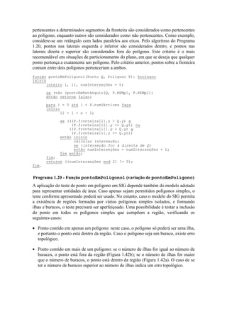 pertencentes a determinados segmentos da fronteira são considerados como pertencentes
ao polígono, enquanto outros são considerados como não pertencentes. Como exemplo,
considere-se um retângulo com lados paralelos aos eixos. Pelo algoritmo do Programa
1.20, pontos nas laterais esquerda e inferior são considerados dentro, e pontos nas
laterais direita e superior são considerados fora do polígono. Este critério é o mais
recomendável em situações de particionamento do plano, em que se deseja que qualquer
ponto pertença a exatamente um polígono. Pelo critério anterior, pontos sobre a fronteira
comum entre dois polígonos pertenceriam a ambos.
A aplicação do teste de ponto em polígono em SIG depende também do modelo adotado
para representar entidades de área. Caso apenas sejam permitidos polígonos simples, o
teste conforme apresentado poderá ser usado. No entanto, caso o modelo do SIG permita
a existência de regiões formadas por vários polígonos simples isolados, e formando
ilhas e buracos, o teste precisará ser aperfeiçoado. Uma possibilidade é testar a inclusão
do ponto em todos os polígonos simples que compõem a região, verificando os
seguintes casos:
• Ponto contido em apenas um polígono: neste caso, o polígono só poderá ser uma ilha,
e portanto o ponto está dentro da região. Caso o polígono seja um buraco, existe erro
topológico.
• Ponto contido em mais de um polígono: se o número de ilhas for igual ao número de
buracos, o ponto está fora da região (Figura 1.42b); se o número de ilhas for maior
que o número de buracos, o ponto está dentro da região (Figura 1.42a). O caso de se
ter o número de buracos superior ao número de ilhas indica um erro topológico.
função pontoEmPolígono1(Ponto Q, Poligono P): booleano
início
inteiro i, i1, numInterseções = 0;
se (não (pontoEmRetângulo(Q, P.REMp1, P.REMp2))
então retorne falso;
para i = 0 até i < P.numVértices faça
início
i1 = i + n - 1;
se (((P.fronteira[i].y > Q.y) e
(P.fronteira[i1].y <= Q.y)) ou
((P.fronteira[i1].y > Q.y) e
(P.fronteira[i].y <= Q.y)))
então início
calcular interseção;
se (interseção for à direita de Q)
então numInterseções = numInterseções + 1;
fim então;
fim;
retorne ((numInterseções mod 2) != 0);
fim.
Programa 1.20 - Função pontoEmPolígono1 (variação de pontoEmPolígono)
 