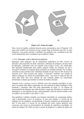 Para o teste em regiões, conforme descrito acima, recomenda-se usar o Programa 1.20,
para evitar conflitos em situações em que o ponto fique na fronteira entre dois ou mais
polígonos, o que pode mascarar o resultado. Em qualquer caso, considera-se que não
existe superposição entre os polígonos que compõem a região.
1.1.5.5 Interseção, união e diferença de polígonos
Operações sobre polígonos são de fundamental importância em SIG. Através da
detecção e processamento da união, interseção e diferença de polígonos, diversos tipos
de operações, conhecidas como em conjunto como polygon overlay, são viabilizadas.
São operações fundamentais para análise espacial, usadas em situações em que é
necessário combinar ou comparar dados colocados em camadas distintas. Por exemplo,
considere-se uma consulta como “identificar fazendas em que mais de 30% da área é de
latossolo roxo”. Para executar esta análise, é necessário combinar uma camada de
objetos poligonais (os limites de propriedades rurais) com outra (o mapa de tipos de
solo), para obter uma nova camada, de cujo conteúdo podem ser selecionados
diretamente os objetos que atendem ao critério de análise colocado.
Algumas vezes, o polygon overlay é definido como uma operação topológica, ou seja,
que é executada sobre dados organizados em uma estrutura de dados topológica. Estas
estruturas e operações sobre elas serão apresentadas na seção 1.2. As funções de
processamento de polígonos que serão descritas a seguir são utilizadas em sistemas não
topológicos, ou em situações em que o processamento é feito de maneira isolada, como
na criação e uso de buffers (vide seção 1.1.5.6).
Este problema é também estudado com bastante intensidade em computação gráfica,
onde é denominado recorte de polígonos. O caso mais simples é o recorte de um
polígono por um retângulo, correspondendo à situação corriqueira de apresentação em
tela. O caso geral é o recorte de um polígono por outro, ambos genéricos (não
convexos), que ocorre no processamento de remoção de superfícies escondidas, em
síntese de imagens 3D. Outro uso para o recorte de polígonos é a quebra de objetos em
QQ
(a) (b)
Figura 1.42 - Ponto em região
 