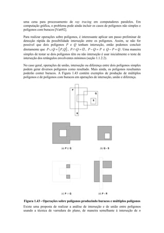 uma cena para processamento de ray tracing em computadores paralelos. Em
computação gráfica, o problema pode ainda incluir os casos de polígonos não simples e
polígonos com buracos [Vatt92].
Para realizar operações sobre polígonos, é interessante aplicar um passo preliminar de
detecção rápida da possibilidade interseção entre os polígonos. Assim, se não for
possível que dois polígonos P e Q tenham interseção, então podemos concluir
diretamente que { }P Q P Q∪ = , , P Q∩ = ∅, P Q P− = e Q P Q− = . Uma maneira
simples de testar se dois polígonos têm ou não interseção é usar inicialmente o teste de
interseção dos retângulos envolventes mínimos (seção 1.1.2.2).
No caso geral, operações de união, interseção ou diferença entre dois polígonos simples
podem gerar diversos polígonos como resultado. Mais ainda, os polígonos resultantes
poderão conter buracos. A Figura 1.43 contém exemplos de produção de múltiplos
polígonos e de polígonos com buracos em operações de interseção, união e diferença.
(d) P - R
(b) Q - S(a) P U Q
(c) P ∩ Q
P
Q
R
S
Figura 1.43 - Operações sobre polígonos produzindo buracos e múltiplos polígonos
Existe uma proposta de realizar a análise de interseção e de união entre polígonos
usando a técnica de varredura do plano, de maneira semelhante à interseção de n
 