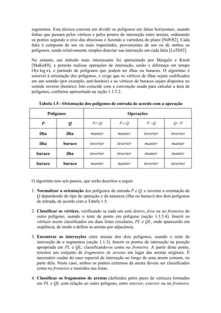 segmentos. Esta técnica consiste em dividir os polígonos em fatias horizontais, usando
linhas que passam pelos vértices e pelos pontos de interseção entre arestas, ordenando
os pontos segundo o eixo das abscissas e fazendo a varredura do plano [NiPr82]. Cada
fatia é composta de um ou mais trapezóides, provenientes de um ou de ambos os
polígonos, sendo relativamente simples detectar sua interseção em cada fatia [LaTh92].
No entanto, um método mais interessante foi apresentado por Margalit e Knott
[MaKn89], e permite realizar operações de interseção, união e diferença em tempo
O(n log n), e partindo de polígonos que podem ter ilhas ou buracos. O algoritmo é
sensível à orientação dos polígonos, e exige que os vértices de ilhas sejam codificados
em um sentido (por exemplo, anti-horário) e os vértices de buracos sejam dispostos no
sentido inverso (horário). Isto coincide com a convenção usada para calcular a área de
polígonos, conforme apresentado na seção 1.1.5.2.
O algoritmo tem seis passos, que serão descritos a seguir.
1. Normalizar a orientação dos polígonos de entrada P e Q, e inverter a orientação de
Q dependendo do tipo de operação e da natureza (ilha ou buraco) dos dois polígonos
de entrada, de acordo com a Tabela 1.5.
2. Classificar os vértices, verificando se cada um está dentro, fora ou na fronteira do
outro polígono, usando o teste de ponto em polígono (seção 1.1.5.4). Inserir os
vértices assim classificados em duas listas circulares, PL e QL, onde aparecerão em
seqüência, de modo a definir as arestas por adjacência.
3. Encontrar as interseções entre arestas dos dois polígonos, usando o teste de
interseção de n segmentos (seção 1.1.3). Inserir os pontos de interseção na posição
apropriada em PL e QL, classificando-os como na fronteira. A partir deste ponto,
teremos um conjunto de fragmentos de arestas em lugar das arestas originais. É
necessário cuidar do caso especial de interseção ao longo de uma aresta comum, ou
parte dela. Neste caso, ambos os pontos extremos da aresta devem ser classificados
como na fronteira e inseridos nas listas.
4. Classificar os fragmentos de arestas (definidos pelos pares de vértices) formados
em PL e QL com relação ao outro polígono, entre interior, exterior ou na fronteira.
Tabela 1.5 - Orientação dos polígonos de entrada de acordo com a operação
Polígonos Operações
P Q P Q∩ P Q∪ P Q− Q P−
ilha ilha manter manter inverter inverter
ilha buraco inverter inverter manter manter
buraco ilha inverter inverter manter manter
buraco buraco manter manter inverter inverter
 
