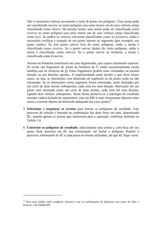 Não é necessário realizar novamente o teste de ponto em polígono. Uma aresta pode
ser considerada interior ao outro polígono caso pelo menos um de seus vértices esteja
classificado como dentro. Da mesma forma, uma aresta pode ser classificada como
exterior ao outro polígono caso pelo menos um de seus vértices esteja classificado
como fora. Se ambos os vértices estiverem classificados como na fronteira, então é
necessário verificar a situação de um ponto interno ao segmento (por exemplo, seu
ponto médio). Se este ponto estiver fora do outro polígono, então a aresta é
classificada como exterior. Se o ponto estiver dentro do outro polígono, então a
aresta é classificada como interior. Se o ponto estiver na fronteira, a aresta é
classificada como fronteira.
Arestas na fronteira constituem um caso degenerado, que requer tratamento especial.
Se existe um fragmento de aresta na fronteira de P, então necessariamente existe
também um na fronteira de Q. Estes fragmentos podem estar orientados na mesma
direção ou em direções opostas. A implementação pode decidir o que fazer nestes
casos, ou seja, se interseções com dimensão de segmento ou de ponto serão ou não
retornadas. Se as interseções como segmento forem retornadas, serão formadas por
um ciclo de duas arestas sobrepostas, cada uma em uma direção. Interseção em um
ponto será retornada como um ciclo de duas arestas, cada uma em uma direção,
ligando dois vértices sobrepostos. Desta forma preserva-se a topologia do resultado
(sempre cadeia fechada de segmentos), mas em SIG é mais interessante detectar estes
casos e retornar objetos da dimensão adequada (no caso, ponto)12
.
5. Selecionar e organizar as arestas para formar os polígonos de resultado. Este
processo de seleção é baseado na combinação das duas listas em uma, denominada
RL, usando apenas as arestas que interessam para a operação, conforme definido na
Tabela 1.6.
6. Construir os polígonos de resultado, selecionando uma aresta e, com base em seu
ponto final, procurar em RL sua continuação, até fechar o polígono. Repetir o
processo, eliminando de RL a cada passo as arestas utilizadas, até que RL fique vazia.
12
Para uma análise mais completa, inclusive com as combinações de hipóteses nos casos de ilhas e
buracos, vide [MaKn89].
 