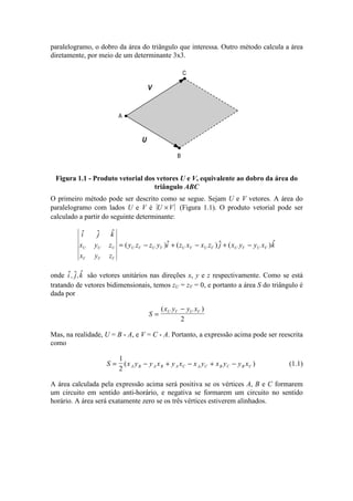 paralelogramo, o dobro da área do triângulo que interessa. Outro método calcula a área
diretamente, por meio de um determinante 3x3.
C
B
A
U
V
Figura 1.1 - Produto vetorial dos vetores U e V, equivalente ao dobro da área do
triângulo ABC
O primeiro método pode ser descrito como se segue. Sejam U e V vetores. A área do
paralelogramo com lados U e V é U V× (Figura 1.1). O produto vetorial pode ser
calculado a partir do seguinte determinante:
¢ ¢
¢
( )
¢
( )
¢
( )
¢
i j k
x y z
x y z
y z z y i z x x z j x y y x kU U U
V V V
U V U V U V U V U V U V= − + − + −
onde
¢
,
¢
,
¢
i j k são vetores unitários nas direções x, y e z respectivamente. Como se está
tratando de vetores bidimensionais, temos zU = zV = 0, e portanto a área S do triângulo é
dada por
S
x y y xU V U V
=
−( )
2
Mas, na realidade, U = B - A, e V = C - A. Portanto, a expressão acima pode ser reescrita
como
S x y y x y x x y x y y xA B A B A C A C B C B C= − + − + −
1
2
( ) (1.1)
A área calculada pela expressão acima será positiva se os vértices A, B e C formarem
um circuito em sentido anti-horário, e negativa se formarem um circuito no sentido
horário. A área será exatamente zero se os três vértices estiverem alinhados.
 