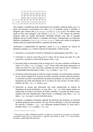 i1 p4 i3 p7 i4 q2 i2 q3
p4 i2 p7 i4 q2 i3 q3 i1
P Q∩ i i i i i i i i
Para compor o resultado da união selecionamos por exemplo a primeira aresta, p0p1, e a
partir daí buscamos continuações até voltar a p0. O resultado inicial é, portanto, o
polígono cujos vértices são p0, p1, p2, p3, i1, q0 (q4), q1, i4, p8, p0 (p9). No entanto, resta
ainda na lista outro polígono, com vértices i2, p5, p6, i3, i2. Os vértices do primeiro
polígono estão em sentido anti-horário, formando portanto uma ilha. O segundo
polígono está em sentido horário, e é portanto um buraco. Analogamente, na interseção
obtemos os polígonos i1, p4, i2, q3, i1 e i3, p7, i4, q2, i3. Neste caso, ambos os polígonos
obtidos estão em sentido anti-horário, e portanto são ambos ilhas.
Analisando a complexidade do algoritmo, sendo nP e nQ o número de vértices ds
polígonos originais, e ni o número máximo de interseções, verifica-se que:
1. Encontrar e, se necessário, inverter a orientação de cada polígono custa O(nP + nQ).
2. Classificar os vértices custa O(nQ) em P e O(nP) em Q. Inserir nas listas PL e QL
custa O(1), e portanto o custo total do passo é O(nP + nQ).
3. Encontrar todas as interseções entre as arestas de P e Q custa, conforme verificado na
seção 1.1.3, O((nP + nQ + ni) log(nP + nQ))13
. Inserir cada uma destas interseções em
ordem nas listas PL e QL custa O(ni), gerando um custo total de O(ni
2
). Portanto, a
complexidade total deste passo é O((nP + nQ + ni) log(nP + nQ) + ni
2
).
4. Classificar cada aresta pode ser feito em tempo constante, se um dos pontos extremos
for um vértice original de P ou de Q. Se ambos os pontos extremos estão na fronteira,
é necessário executar o procedimento de ponto em polígono, ao custo de O(nP) para
fragmentos de aresta provenientes de P, ou O(nQ) no caso inverso. O custo total é,
portanto, de O(nP + nQ + ni . max(nP, nQ))
5. Selecionar as arestas que interessam tem custo proporcional ao número de
fragmentos de aresta produzidos, ou seja, O(nP + nQ + ni). Estas arestas podem ser
organizadas de forma conveniente, de modo a facilitar a execução do último passo,
segundo uma lista ordenada pelo vértice inicial. A ordenação custa O((nP + nQ + ni)
log(nP + nQ + ni)), que é o custo total deste passo.
6. Construir os polígonos resultantes depende da eficiência das pesquisas na estrutura
de dados gerada no passo anterior. No caso de lista ordenada, o custo de localização
do sucessor é O(log(nP + nQ + ni)), utilizando pesquisa binária. O custo total é,
portanto, O((nP + nQ + ni) log(nP + nQ + ni)).
13
Neste ponto da análise, [MaKn89] considera um algoritmo força-bruta para encontrar as interseções,
consumindo tempo O(nP.nQ). Naturalmente, o algoritmo apresentado na seção 1.1.3 é mais eficiente,
baixando a complexidade total deste passo.
 