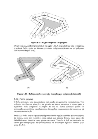 Figura 1.48 - Buffer “negativo” de polígono
Observe-se que, conforme foi alertado na seção 1.1.5.5, o resultado de uma operação de
criação de buffers pode ser formado por vários polígonos separados, ou por polígonos
com buracos (Figura 1.49).
(a) (b)
Figura 1.49 - Buffers com buracos (a) e formados por polígonos isolados (b)
1.1.6 Fecho convexo
O fecho convexo é uma das estruturas mais usadas em geometria computacional. Tem
utilidade em diversas situações, na geração de outras estruturas e como apoio a
algoritmos mais complexos. Exemplos do uso de fechos convexos podem ser
encontrados em robótica, reconhecimento de padrões, processamento de imagens, e até
mesmo em otimização.
Em SIG, o fecho convexo pode ser útil para delimitar regiões definidas por um conjunto
de pontos, como por exemplo a área afetada por alguma doença, cujos casos são
individualmente lançados como pontos no mapa. Também é útil na construção de
limites para triangulações, do tipo encontrado em modelagem digital de terrenos (vide
seção 1.1.7.4).
 