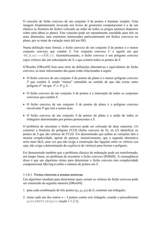 O conceito de fecho convexo de um conjunto S de pontos é bastante simples. Uma
imagem freqüentemente invocada nos livros de geometria computacional é a de um
elástico (a fronteira do fecho) colocado ao redor de todos os pregos (pontos) dispostos
sobre uma tábua (o plano). Este conceito pode ser naturalmente estendido para três ou
mais dimensões, mas estaremos interessados particularmente em fechos convexos no
plano, por se tratar da variação mais útil em SIG.
Numa definição mais formal, o fecho convexo de um conjunto S de pontos é o menor
conjunto convexo que contém S. Um conjunto convexo C é aquele em que
∀ ∈  → ⊂P P C P P C1 2 1 2, . Geometricamente, o fecho convexo é um polígono convexo
cujos vértices são um subconjunto de S, e que contém todos os pontos de S.
O’Rourke [ORou94] lista uma série de definições alternativas e equivalentes do fecho
convexo, as mais interessantes das quais estão relacionadas a seguir:
• O fecho convexo de um conjunto S de pontos do plano é o menor polígono convexo
P que contém S, sendo “menor” entendido no sentido de que não existe outro
polígono P’ tal que P P S⊃ ⊇' .
• O fecho convexo de um conjunto S de pontos é a interseção de todos os conjuntos
convexos que contêm S.
• O fecho convexo de um conjunto S de pontos do plano é o polígono convexo
envolvente P que tem a menor área.
• O fecho convexo de um conjunto S de pontos do plano é a união de todos os
triângulos determinados por pontos pertencentes a S.
O problema de encontrar o fecho convexo pode ser colocado de duas maneiras: (1)
construir a fronteira do polígono FC(S) (fecho convexo de S), ou (2) identificar os
pontos de S que são vértices de FC(S). Foi demonstrado que ambas as variações têm a
mesma complexidade, apesar de parecer, instintivamente, que a segunda alternativa
seria mais fácil, uma vez que não exige a construção das ligações entre os vértices (ou
seja, não exige a determinação da seqüência de vértices) para formar o polígono.
Foi demonstrado também que o problema clássico de ordenação pode ser transformado,
em tempo linear, no problema de encontrar o fecho convexo [PrSh88]. A conseqüência
disso é que um algoritmo ótimo para determinar o fecho convexo tem complexidade
computacional Ω( log )n n sobre o número de pontos em S.
1.1.6.1 Pontos interiores e arestas extremas
Um algoritmo imediato para determinar quais seriam os vértices do fecho convexo pode
ser construído da seguinte maneira [ORou94]:
1. para cada combinação de três pontos (pi, pj, pk) de S, construir um triângulo;
2. testar cada um dos outros n - 3 pontos contra este triângulo, usando o procedimento
pontoEmTriângulo (seção 1.1.2.1);
 