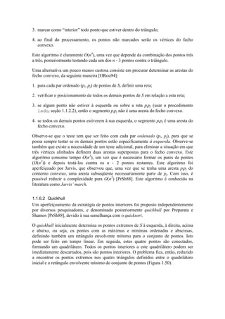3. marcar como “interior” todo ponto que estiver dentro do triângulo;
4. ao final do processamento, os pontos não marcados serão os vértices do fecho
convexo.
Este algoritmo é claramente O(n4
), uma vez que depende da combinação dos pontos três
a três, posteriormente testando cada um dos n - 3 pontos contra o triângulo.
Uma alternativa um pouco menos custosa consiste em procurar determinar as arestas do
fecho convexo, da seguinte maneira [ORou94]:
1. para cada par ordenado (pi, pj) de pontos de S, definir uma reta;
2. verificar o posicionamento de todos os demais pontos de S em relação a esta reta;
3. se algum ponto não estiver à esquerda ou sobre a reta pipj (usar o procedimento
lado, seção 1.1.2.2), então o segmento pipj não é uma aresta do fecho convexo.
4. se todos os demais pontos estiverem à sua esquerda, o segmento pipj é uma aresta do
fecho convexo.
Observe-se que o teste tem que ser feito com cada par ordenado (pi, pj), para que se
possa sempre testar se os demais pontos estão especificamente à esquerda. Observe-se
também que existe a necessidade de um teste adicional, para eliminar a situação em que
três vértices alinhados definem duas arestas superpostas para o fecho convexo. Este
algoritmo consome tempo O(n3
), um vez que é necessário formar os pares de pontos
(O(n2
)) e depois testá-los contra os n - 2 pontos restantes. Este algoritmo foi
aperfeiçoado por Jarvis, que observou que, uma vez que se tenha uma aresta pipj do
contorno convexo, uma aresta subseqüente necessariamente parte de pj. Com isso, é
possível reduzir a complexidade para O(n2
) [PrSh88]. Este algoritmo é conhecido na
literatura como Jarvis’ march.
1.1.6.2 Quickhull
Um aperfeiçoamento da estratégia de pontos interiores foi proposto independentemente
por diversos pesquisadores, e denominado posteriormente quickhull por Preparata e
Shamos [PrSh88], devido à sua semelhança com o quicksort.
O quickhull inicialmente determina os pontos extremos de S à esquerda, à direita, acima
e abaixo, ou seja, os pontos com as máximas e mínimas ordenadas e abscissas,
definindo também um retângulo envolvente mínimo para o conjunto de pontos. Isto
pode ser feito em tempo linear. Em seguida, estes quatro pontos são conectados,
formando um quadrilátero. Todos os pontos interiores a este quadrilátero podem ser
imediatamente descartados, pois são pontos interiores. O problema fica, então, reduzido
a encontrar os pontos extremos nos quatro triângulos definidos entre o quadrilátero
inicial e o retângulo envolvente mínimo do conjunto de pontos (Figura 1.50).
 
