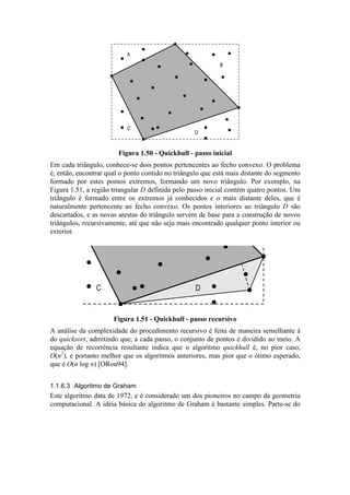 C
A
B
D
Figura 1.50 - Quickhull - passo inicial
Em cada triângulo, conhece-se dois pontos pertencentes ao fecho convexo. O problema
é, então, encontrar qual o ponto contido no triângulo que está mais distante do segmento
formado por estes pontos extremos, formando um novo triângulo. Por exemplo, na
Figura 1.51, a região triangular D definida pelo passo inicial contém quatro pontos. Um
triângulo é formado entre os extremos já conhecidos e o mais distante deles, que é
naturalmente pertencente ao fecho convexo. Os pontos interiores ao triângulo D são
descartados, e as novas arestas do triângulo servem de base para a construção de novos
triângulos, recursivamente, até que não seja mais encontrado qualquer ponto interior ou
exterior.
C D
Figura 1.51 - Quickhull - passo recursivo
A análise da complexidade do procedimento recursivo é feita de maneira semelhante à
do quicksort, admitindo que, a cada passo, o conjunto de pontos é dividido ao meio. A
equação de recorrência resultante indica que o algoritmo quickhull é, no pior caso,
O(n2
), e portanto melhor que os algoritmos anteriores, mas pior que o ótimo esperado,
que é O(n log n) [ORou94].
1.1.6.3 Algoritmo de Graham
Este algoritmo data de 1972, e é considerado um dos pioneiros no campo da geometria
computacional. A idéia básica do algoritmo de Graham é bastante simples. Parte-se do
 
