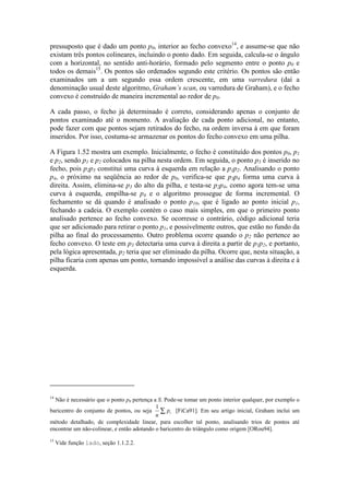 pressuposto que é dado um ponto p0, interior ao fecho convexo14
, e assume-se que não
existam três pontos colineares, incluindo o ponto dado. Em seguida, calcula-se o ângulo
com a horizontal, no sentido anti-horário, formado pelo segmento entre o ponto p0 e
todos os demais15
. Os pontos são ordenados segundo este critério. Os pontos são então
examinados um a um segundo essa ordem crescente, em uma varredura (daí a
denominação usual deste algoritmo, Graham’s scan, ou varredura de Graham), e o fecho
convexo é construído de maneira incremental ao redor de p0.
A cada passo, o fecho já determinado é correto, considerando apenas o conjunto de
pontos examinado até o momento. A avaliação de cada ponto adicional, no entanto,
pode fazer com que pontos sejam retirados do fecho, na ordem inversa à em que foram
inseridos. Por isso, costuma-se armazenar os pontos do fecho convexo em uma pilha.
A Figura 1.52 mostra um exemplo. Inicialmente, o fecho é constituído dos pontos p0, p1
e p2, sendo p1 e p2 colocados na pilha nesta ordem. Em seguida, o ponto p3 é inserido no
fecho, pois p2p3 constitui uma curva à esquerda em relação a p1p2. Analisando o ponto
p4, o próximo na seqüência ao redor de p0, verifica-se que p3p4 forma uma curva à
direita. Assim, elimina-se p3 do alto da pilha, e testa-se p2p4, como agora tem-se uma
curva à esquerda, empilha-se p4 e o algoritmo prossegue de forma incremental. O
fechamento se dá quando é analisado o ponto p10, que é ligado ao ponto inicial p1,
fechando a cadeia. O exemplo contém o caso mais simples, em que o primeiro ponto
analisado pertence ao fecho convexo. Se ocorresse o contrário, código adicional teria
que ser adicionado para retirar o ponto p1, e possivelmente outros, que estão no fundo da
pilha ao final do processamento. Outro problema ocorre quando o p2 não pertence ao
fecho convexo. O teste em p3 detectaria uma curva à direita a partir de p1p2, e portanto,
pela lógica apresentada, p2 teria que ser eliminado da pilha. Ocorre que, nesta situação, a
pilha ficaria com apenas um ponto, tornando impossível a análise das curvas à direita e à
esquerda.
14
Não é necessário que o ponto p0 pertença a S. Pode-se tomar um ponto interior qualquer, por exemplo o
baricentro do conjunto de pontos, ou seja
1
n
pi∑ [FiCa91]. Em seu artigo inicial, Graham inclui um
método detalhado, de complexidade linear, para escolher tal ponto, analisando trios de pontos até
encontrar um não-colinear, e então adotando o baricentro do triângulo como origem [ORou94].
15
Vide função lado, seção 1.1.2.2.
 