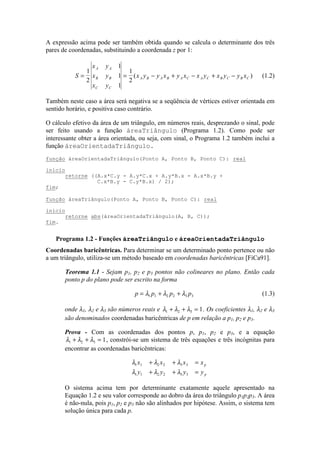 A expressão acima pode ser também obtida quando se calcula o determinante dos três
pares de coordenadas, substituindo a coordenada z por 1:
S
x y
x y
x y
x y y x y x x y x y y x
A A
B B
C C
A B A B A C A C B C B C= = − + − + −
1
2
1
1
1
1
2
( ) (1.2)
Também neste caso a área será negativa se a seqüência de vértices estiver orientada em
sentido horário, e positiva caso contrário.
O cálculo efetivo da área de um triângulo, em números reais, desprezando o sinal, pode
ser feito usando a função áreaTriângulo (Programa 1.2). Como pode ser
interessante obter a área orientada, ou seja, com sinal, o Programa 1.2 também inclui a
função áreaOrientadaTriângulo.
Coordenadas baricêntricas. Para determinar se um determinado ponto pertence ou não
a um triângulo, utiliza-se um método baseado em coordenadas baricêntricas [FiCa91].
Teorema 1.1 - Sejam p1, p2 e p3 pontos não colineares no plano. Então cada
ponto p do plano pode ser escrito na forma
p p p p= + +λ λ λ1 1 2 2 3 3 (1.3)
onde λ1, λ2 e λ3 são números reais e λ λ λ1 2 3 1+ + = . Os coeficientes λ1, λ2 e λ3
são denominados coordenadas baricêntricas de p em relação a p1, p2 e p3.
Prova - Com as coordenadas dos pontos p, p1, p2 e p3, e a equação
λ λ λ1 2 3 1+ + = , constrói-se um sistema de três equações e três incógnitas para
encontrar as coordenadas baricêntricas:
λ λ λ
λ λ λ
λ λ λ
1 1 2 2 3 3
1 1 2 2 3 3
x x x x
y y y y
p
p
+ + =
+ + =
+ + =
O sistema acima tem por determinante exatamente aquele apresentado na
Equação 1.2 e seu valor corresponde ao dobro da área do triângulo p1p2p3. A área
é não-nula, pois p1, p2 e p3 não são alinhados por hipótese. Assim, o sistema tem
solução única para cada p.
função áreaOrientadaTriângulo(Ponto A, Ponto B, Ponto C): real
início
retorne ((A.x*C.y - A.y*C.x + A.y*B.x - A.x*B.y +
C.x*B.y - C.y*B.x) / 2);
fim;
função áreaTriângulo(Ponto A, Ponto B, Ponto C): real
início
retorne abs(áreaOrientadaTriângulo(A, B, C));
fim.
Programa 1.2 - Funções áreaTriângulo e áreaOrientadaTriângulo
 