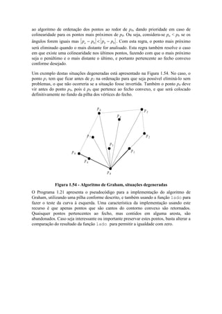 ao algoritmo de ordenação dos pontos ao redor de p0, dando prioridade em caso de
colinearidade para os pontos mais próximos de p0. Ou seja, considera-se pa < pb se os
ângulos forem iguais mas p p p pa b− < −0 0 . Com esta regra, o ponto mais próximo
será eliminado quando o mais distante for analisado. Esta regra também resolve o caso
em que existe uma colinearidade nos últimos pontos, fazendo com que o mais próximo
seja o penúltimo e o mais distante o último, e portanto pertencente ao fecho convexo
conforme desejado.
Um exemplo destas situações degeneradas está apresentado na Figura 1.54. No caso, o
ponto p1 tem que ficar antes de p2 na ordenação para que seja possível eliminá-lo sem
problemas, o que não ocorreria se a situação fosse invertida. Também o ponto p8 deve
vir antes do ponto p9, pois é p9 que pertence ao fecho convexo, e que será colocado
definitivamente no fundo da pilha dos vértices do fecho.
p5
p2
p3
p4
p6
p7
p9
p8
p0
p1
Figura 1.54 - Algoritmo de Graham, situações degeneradas
O Programa 1.21 apresenta o pseudocódigo para a implementação do algoritmo de
Graham, utilizando uma pilha conforme descrito, e também usando a função lado para
fazer o teste da curva à esquerda. Uma característica da implementação usando este
recurso é que apenas pontos que são cantos do contorno convexo são retornados.
Quaisquer pontos pertencentes ao fecho, mas contidos em alguma aresta, são
abandonados. Caso seja interessante ou importante preservar estes pontos, basta alterar a
comparação do resultado da função lado para permitir a igualdade com zero.
 