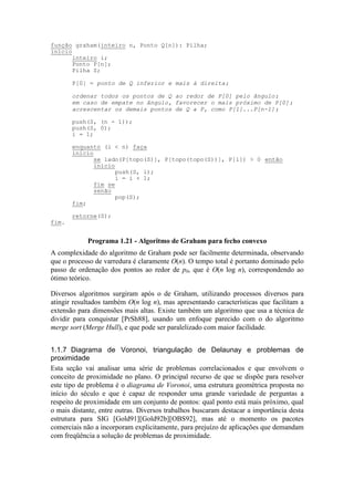 A complexidade do algoritmo de Graham pode ser facilmente determinada, observando
que o processo de varredura é claramente O(n). O tempo total é portanto dominado pelo
passo de ordenação dos pontos ao redor de p0, que é O(n log n), correspondendo ao
ótimo teórico.
Diversos algoritmos surgiram após o de Graham, utilizando processos diversos para
atingir resultados também O(n log n), mas apresentando características que facilitam a
extensão para dimensões mais altas. Existe também um algoritmo que usa a técnica de
dividir para conquistar [PrSh88], usando um enfoque parecido com o do algoritmo
merge sort (Merge Hull), e que pode ser paralelizado com maior facilidade.
1.1.7 Diagrama de Voronoi, triangulação de Delaunay e problemas de
proximidade
Esta seção vai analisar uma série de problemas correlacionados e que envolvem o
conceito de proximidade no plano. O principal recurso de que se dispõe para resolver
este tipo de problema é o diagrama de Voronoi, uma estrutura geométrica proposta no
início do século e que é capaz de responder uma grande variedade de perguntas a
respeito de proximidade em um conjunto de pontos: qual ponto está mais próximo, qual
o mais distante, entre outras. Diversos trabalhos buscaram destacar a importância desta
estrutura para SIG [Gold91][Gold92b][OBS92], mas até o momento os pacotes
comerciais não a incorporam explicitamente, para prejuízo de aplicações que demandam
com freqüência a solução de problemas de proximidade.
função graham(inteiro n, Ponto Q[n]): Pilha;
início
inteiro i;
Ponto P[n];
Pilha S;
P[0] = ponto de Q inferior e mais à direita;
ordenar todos os pontos de Q ao redor de P[0] pelo ângulo;
em caso de empate no ângulo, favorecer o mais próximo de P[0];
acrescentar os demais pontos de Q a P, como P[1]...P[n-1];
push(S, (n - 1));
push(S, 0);
i = 1;
enquanto (i < n) faça
início
se lado(P[topo(S)], P[topo(topo(S))], P[i]) > 0 então
início
push(S, i);
i = i + 1;
fim se
senão
pop(S);
fim;
retorne(S);
fim.
Programa 1.21 - Algoritmo de Graham para fecho convexo
 